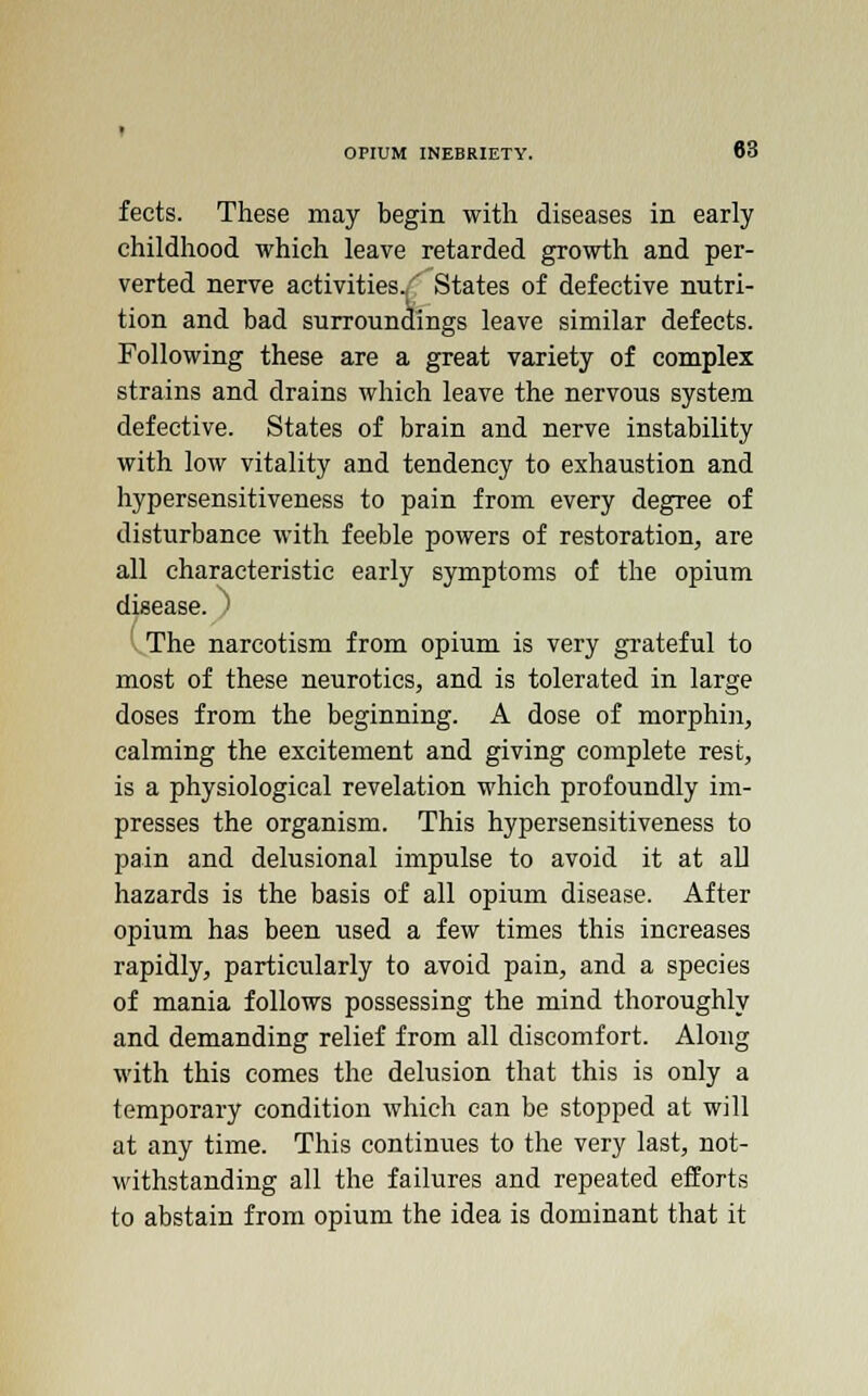 fects. These may begin with diseases in early childhood which leave retarded growth and per- verted nerve activities.,' States of defective nutri- tion and bad surroundings leave similar defects. Following these are a great variety of complex strains and drains which leave the nervous system defective. States of brain and nerve instability with low vitality and tendency to exhaustion and hypersensitiveness to pain from every degree of disturbance with feeble powers of restoration, are all characteristic early symptoms of the opium disease. ) The narcotism from opium is very grateful to most of these neurotics, and is tolerated in large doses from the beginning. A dose of morphin, calming the excitement and giving complete rest, is a physiological revelation which profoundly im- presses the organism. This hypersensitiveness to pain and delusional impulse to avoid it at all hazards is the basis of all opium disease. After opium has been used a few times this increases rapidly, particularly to avoid pain, and a species of mania follows possessing the mind thoroughly and demanding relief from all discomfort. Along with this comes the delusion that this is only a temporary condition which can be stopped at will at any time. This continues to the very last, not- withstanding all the failures and repeated efforts to abstain from opium the idea is dominant that it