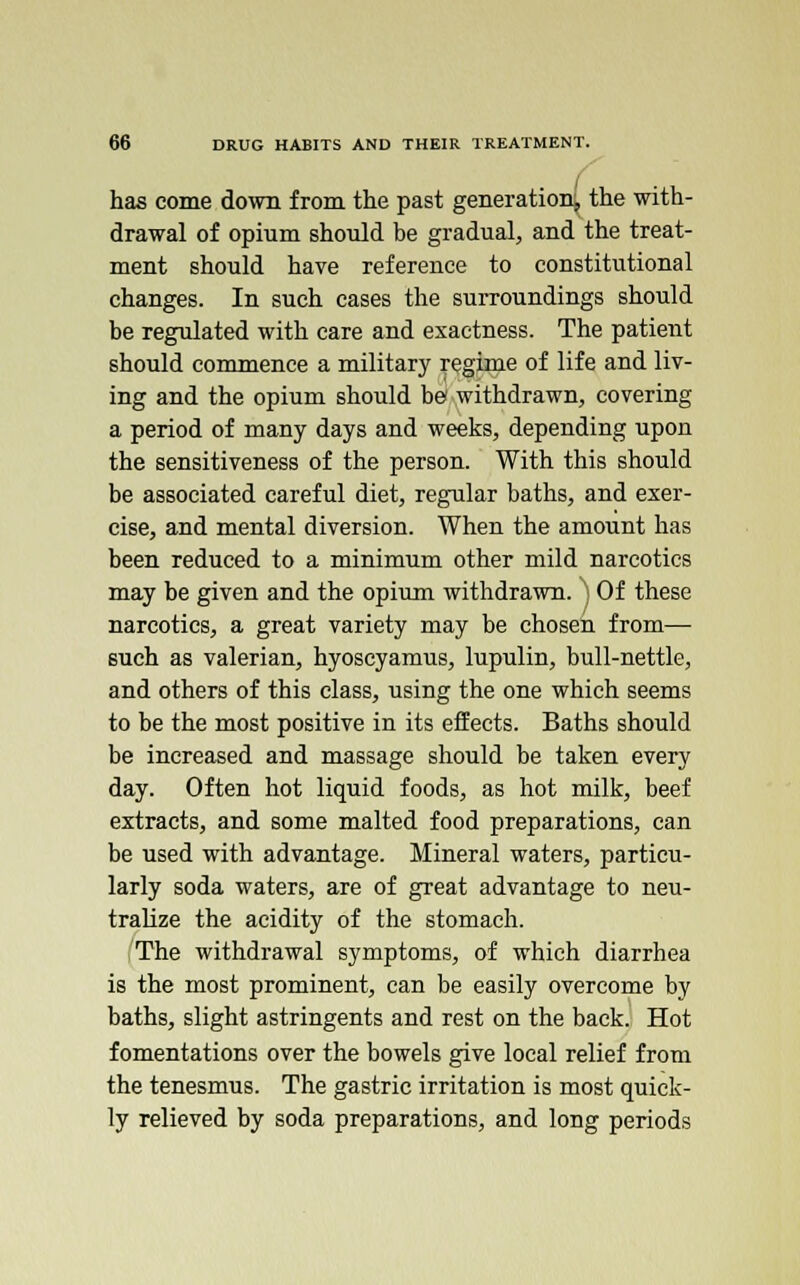 has come down from the past generation, the with- drawal of opium should be gradual, and the treat- ment should have reference to constitutional changes. In such cases the surroundings should be regulated with care and exactness. The patient should commence a military regime of life and liv- ing and the opium should be withdrawn, covering a period of many days and weeks, depending upon the sensitiveness of the person. With this should be associated careful diet, regular baths, and exer- cise, and mental diversion. When the amount has been reduced to a minimum other mild narcotics may be given and the opium withdrawn. ) Of these narcotics, a great variety may be chosen from— such as valerian, hyoscyamus, lupulin, bull-nettle, and others of this class, using the one which seems to be the most positive in its effects. Baths should be increased and massage should be taken every day. Often hot liquid foods, as hot milk, beef extracts, and some malted food preparations, can be used with advantage. Mineral waters, particu- larly soda waters, are of great advantage to neu- tralize the acidity of the stomach. The withdrawal symptoms, of which diarrhea is the most prominent, can be easily overcome by baths, slight astringents and rest on the back. Hot fomentations over the bowels give local relief from the tenesmus. The gastric irritation is most quick- ly relieved by soda preparations, and long periods