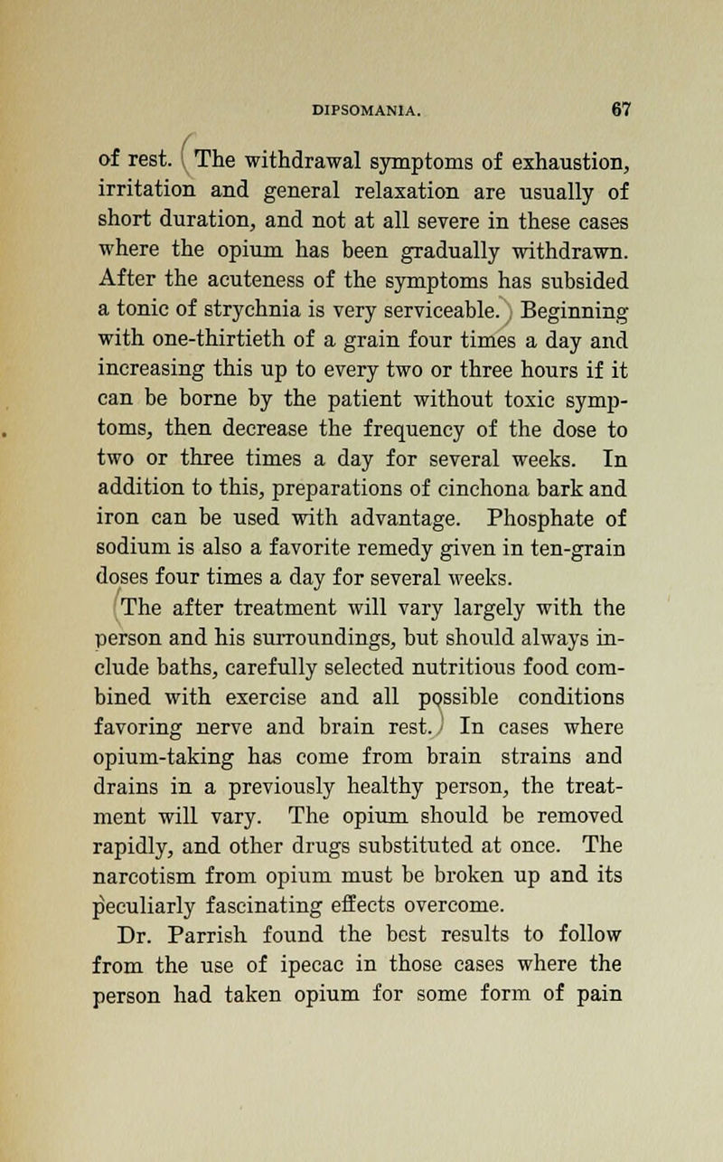 of rest, i The withdrawal symptoms of exhaustion, irritation and general relaxation are usually of short duration, and not at all severe in these cases where the opium has been gradually withdrawn. After the acuteness of the symptoms has subsided a tonic of strychnia is very serviceable. , Beginning with one-thirtieth of a grain four times a day and increasing this up to every two or three hours if it can be borne by the patient without toxic symp- toms, then decrease the frequency of the dose to two or three times a day for several weeks. In addition to this, preparations of cinchona bark and iron can be used with advantage. Phosphate of sodium is also a favorite remedy given in ten-grain doses four times a day for several weeks. The after treatment will vary largely with the person and his surroundings, but should always in- clude baths, carefully selected nutritious food com- bined with exercise and all possible conditions favoring nerve and brain rest.) In cases where opium-taking has come from brain strains and drains in a previously healthy person, the treat- ment will vary. The opium should be removed rapidly, and other drugs substituted at once. The narcotism from opium must be broken up and its peculiarly fascinating effects overcome. Dr. Parrish found the best results to follow from the use of ipecac in those cases where the person had taken opium for some form of pain