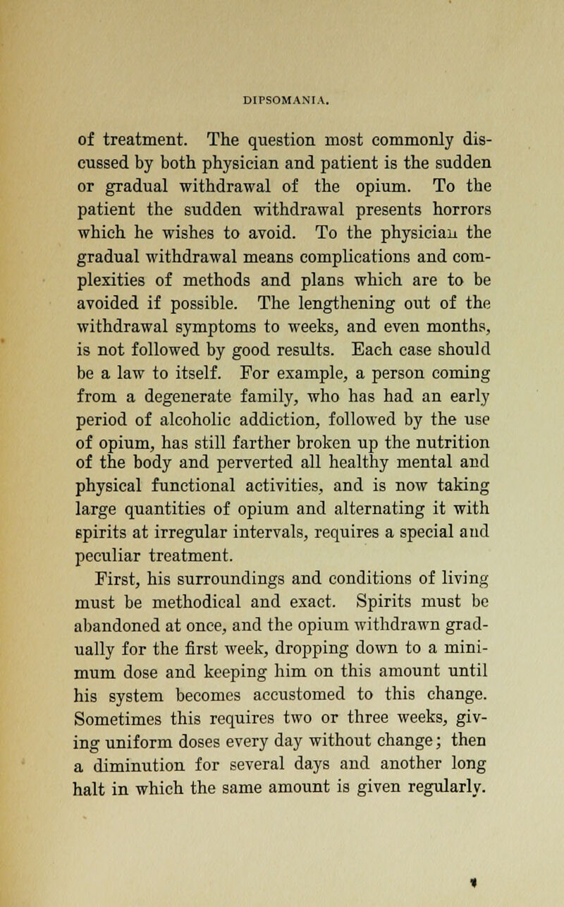 of treatment. The question most commonly dis- cussed by both physician and patient is the sudden or gradual withdrawal of the opium. To the patient the sudden withdrawal presents horrors which he wishes to avoid. To the physician the gradual withdrawal means complications and com- plexities of methods and plans which are to be avoided if possible. The lengthening out of the withdrawal symptoms to weeks, and even months, is not followed by good results. Each case should be a law to itself. For example, a person coming from a degenerate family, who has had an early period of alcoholic addiction, followed by the use of opium, has still farther broken up the nutrition of the body and perverted all healthy mental and physical functional activities, and is now taking large quantities of opium and alternating it with spirits at irregular intervals, requires a special and peculiar treatment. First, his surroundings and conditions of living must be methodical and exact. Spirits must be abandoned at once, and the opium withdrawn grad- ually for the first week, dropping down to a mini- mum dose and keeping him on this amount until his system becomes accustomed to this change. Sometimes this requires two or three weeks, giv- ing uniform doses every day without change; then a diminution for several days and another long halt in which the same amount is given regularly.