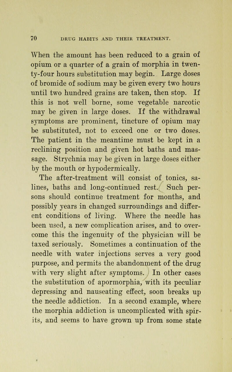 When the amount has been reduced to a grain of opium or a quarter of a grain of morphia in twen- ty-four hours substitution may begin. Large doses of bromide of sodium may be given every two hours until two hundred grains are taken, then stop. If this is not well borne, some vegetable narcotic may be given in large doses. If the withdrawal symptoms are prominent, tincture of opium may be substituted, not to exceed one or two doses. The patient in the meantime must be kept in a reclining position and given hot baths and mas- sage. Strychnia may be given in large doses either by the mouth or hypodermically. The after-treatment will consist of tonics, sa- lines, baths and long-continued rest.; Such per- sons should continue treatment for months, and possibly years in changed surroundings and differ- ent conditions of living. Where the needle has been used, a new complication arises, and to over- come this the ingenuity of the physician will be taxed seriously. Sometimes a continuation of the needle with water injections serves a very good purpose, and permits the abandonment of the drug with very slight after symptoms. In other cases the substitution of apormorphia, with its peculiar depressing and nauseating effect, soon breaks up the needle addiction. In a second example, where the morphia addiction is uncomplicated with spir- its, and seems to have grown up from some state