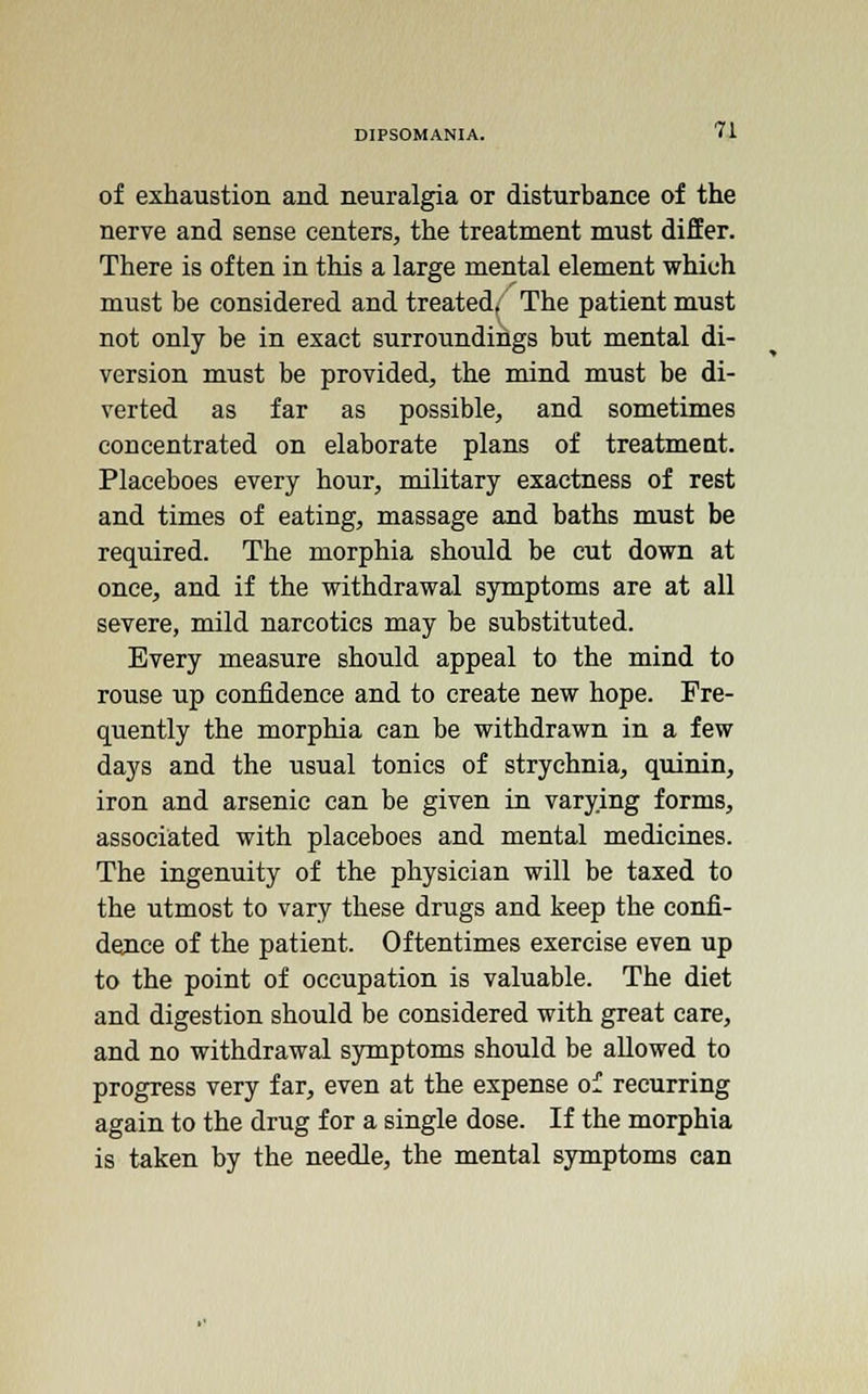 of exhaustion and neuralgia or disturbance of the nerve and sense centers, the treatment must differ. There is often in this a large mental element which must be considered and treated, The patient must not only be in exact surroundings but mental di- version must be provided, the mind must be di- verted as far as possible, and sometimes concentrated on elaborate plans of treatmeut. Placeboes every hour, military exactness of rest and times of eating, massage and baths must be required. The morphia should be cut down at once, and if the withdrawal symptoms are at all severe, mild narcotics may be substituted. Every measure should appeal to the mind to rouse up confidence and to create new hope. Fre- quently the morphia can be withdrawn in a few days and the usual tonics of strychnia, quinin, iron and arsenic can be given in varying forms, associated with placeboes and mental medicines. The ingenuity of the physician will be taxed to the utmost to vary these drugs and keep the confi- dence of the patient. Oftentimes exercise even up to the point of occupation is valuable. The diet and digestion should be considered with great care, and no withdrawal symptoms should be allowed to progress very far, even at the expense of recurring again to the drug for a single dose. If the morphia is taken by the needle, the mental symptoms can