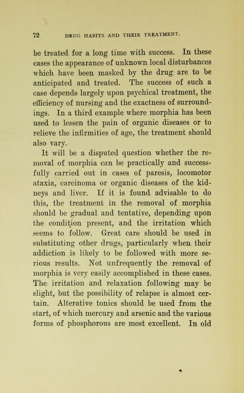 be treated for a long time with success. In these cases the appearance of unknown local disturbances which have been masked by the drug are to be anticipated and treated. The success of such a case depends largely upon psychical treatment, the efficiency of nursing and the exactness of surround- ings. In a third example where morphia has been used to lessen the pain of organic diseases or to relieve the infirmities of age, the treatment should also vary. It will be a disputed question whether the re- moval of morphia can be practically and success- fully carried out in cases of paresis, locomotor ataxia, carcinoma or organic diseases of the kid- neys and liver. If it is found advisable to do this, the treatment in the removal of morphia should be gradual and tentative, depending upon the condition present, and the irritation which seems to follow. Great care should be used in substituting other drugs, particularly when their addiction is likely to be followed with more se- rious results. Not unfrequently the removal of morphia is very easily accomplished in these cases. The irritation and relaxation following may be slight, but the possibility of relapse is almost cer- tain. Alterative tonics should be used from the start, of which mercury and arsenic and the various forms of phosphorous are most excellent. In old