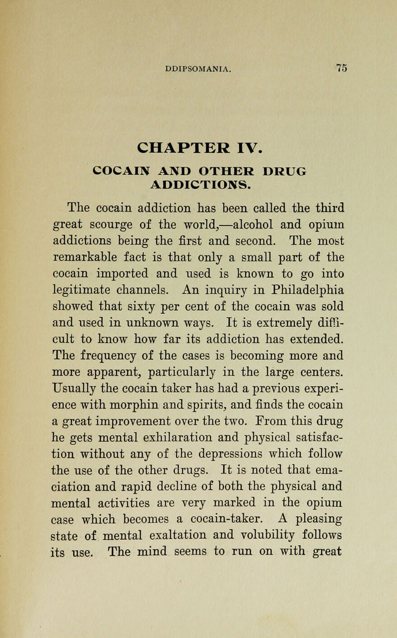 CHAPTER IV. COCAIN AND OTHER DRUG ADDICTIONS. The cocain addiction has been called the third great scourge of the world,—alcohol and opium addictions being the first and second. The most remarkable fact is that only a small part of the cocain imported and used is known to go into legitimate channels. An inquiry in Philadelphia showed that sixty per cent of the cocain was sold and used in unknown ways. It is extremely diffi- cult to know how far its addiction has extended. The frequency of the cases is becoming more and more apparent, particularly in the large centers. Usually the cocain taker has had a previous experi- ence with morphin and spirits, and finds the cocain a great improvement over the two. From this drug he gets mental exhilaration and physical satisfac- tion without any of the depressions which follow the use of the other drugs. It is noted that ema- ciation and rapid decline of both the physical and mental activities are very marked in the opium case which becomes a cocain-taker. A pleasing state of mental exaltation and volubility follows its use. The mind seems to run on with great