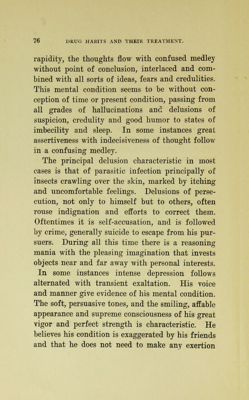 rapidity, the thoughts flow with confused medley without point of conclusion, interlaced and com- bined with all sorts of ideas, fears and credulities. This mental condition seems to be without con- ception of time or present condition, passing from all grades of hallucinations and delusions of suspicion, credulity and good humor to states of imbecility and sleep. In some instances great assertiveness with indecisiveness of thought follow in a confusing medley. The principal delusion characteristic in most cases is that of parasitic infection principally of insects crawling over the skin, marked by itching and uncomfortable feelings. Delusions of perse- cution, not only to himself but to others, often rouse indignation and efforts to correct them. Oftentimes it is self-accusation, and is followed by crime, generally suicide to escape from his pur- suers. During all this time there is a reasoning mania with the pleasing imagination that invests objects near and far away with personal interests. In some instances intense depression follows alternated with transient exaltation. His voice and manner give evidence of his mental condition. The soft, persuasive tones, and the smiling, affable appearance and supreme consciousness of his great vigor and perfect strength is characteristic. He believes his condition is exaggerated by his friends and that he does not need to make any exertion