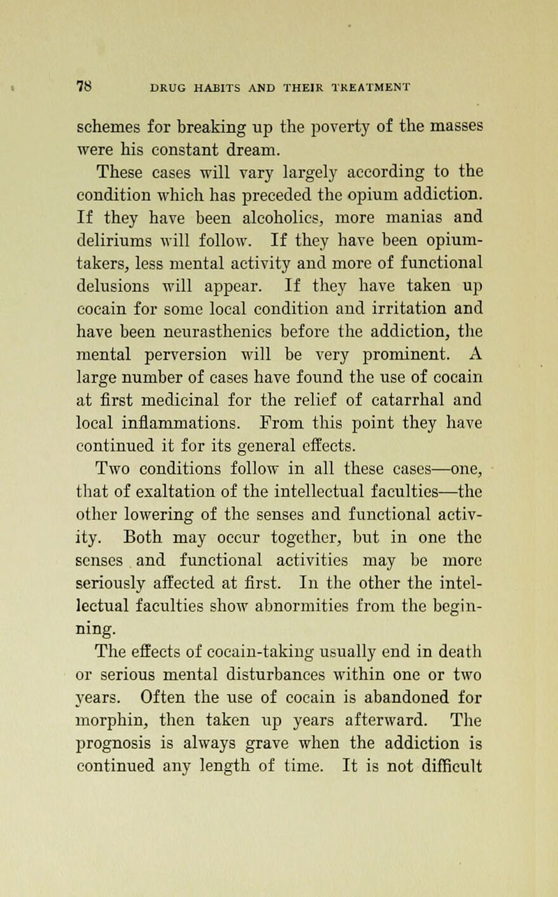 schemes for breaking up the poverty of the masses were his constant dream. These cases will vary largely according to the condition which has preceded the opium addiction. If they have been alcoholics, more manias and deliriums will follow. If they have been opium- takers, less mental activity and more of functional delusions will appear. If they have taken up cocain for some local condition and irritation and have been neurasthenics before the addiction, the mental perversion will be very prominent. A large number of eases have found the use of cocain at first medicinal for the relief of catarrhal and local inflammations. From this point they have continued it for its general effects. Two conditions follow in all these cases—one, that of exaltation of the intellectual faculties—the other lowering of the senses and functional activ- ity. Both may occur together, but in one the senses and functional activities may be more seriously affected at first. In the other the intel- lectual faculties show abnormities from the begin- ning. The effects of cocain-taking usually end in death or serious mental disturbances within one or two years. Often the use of cocain is abandoned for morphin, then taken up years afterward. The prognosis is always grave when the addiction is continued any length of time. It is not difficult