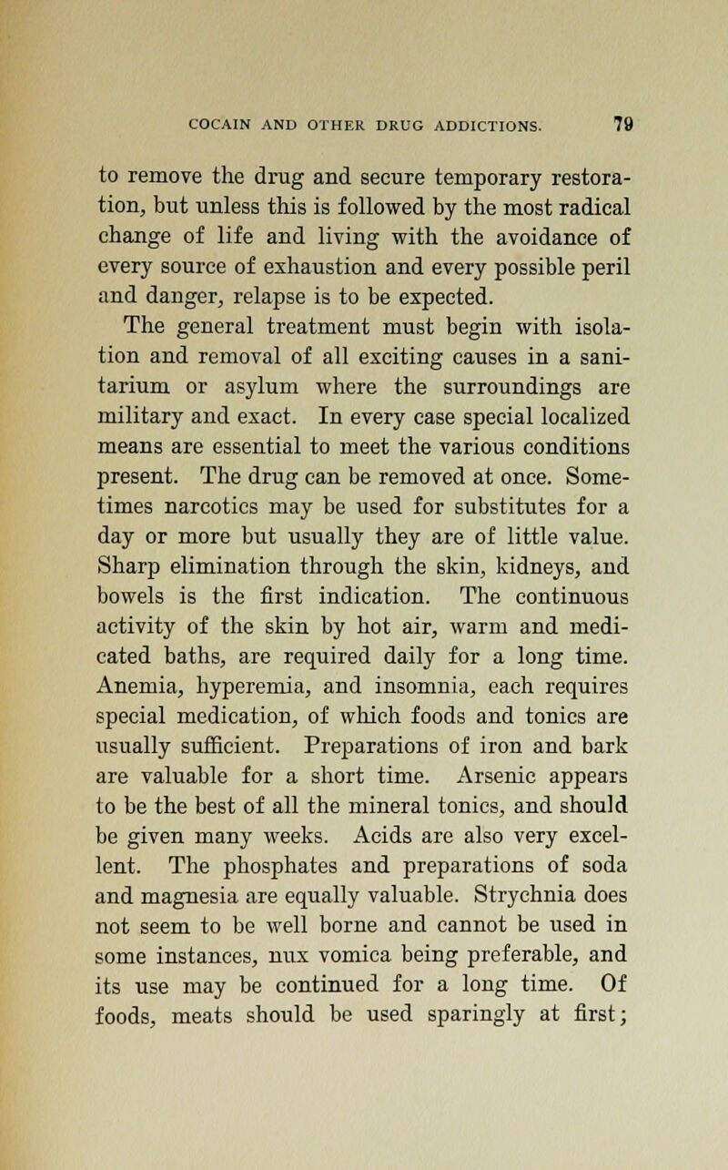 to remove the drug and secure temporary restora- tion, but unless this is followed by the most radical change of life and living with the avoidance of every source of exhaustion and every possible peril and danger, relapse is to be expected. The general treatment must begin with isola- tion and removal of all exciting causes in a sani- tarium or asylum where the surroundings are military and exact. In every case special localized means are essential to meet the various conditions present. The drug can be removed at once. Some- times narcotics may be used for substitutes for a day or more but usually they are of little value. Sharp elimination through the skin, kidneys, and bowels is the first indication. The continuous activity of the skin by hot air, warm and medi- cated baths, are required daily for a long time. Anemia, hyperemia, and insomnia, each requires special medication, of which foods and tonics are usually sufficient. Preparations of iron and bark are valuable for a short time. Arsenic appears to be the best of all the mineral tonics, and should be given many weeks. Acids are also very excel- lent. The phosphates and preparations of soda and magnesia are equally valuable. Strychnia does not seem to be well borne and cannot be used in some instances, mix vomica being preferable, and its use may be continued for a long time. Of foods, meats should be used sparingly at first;