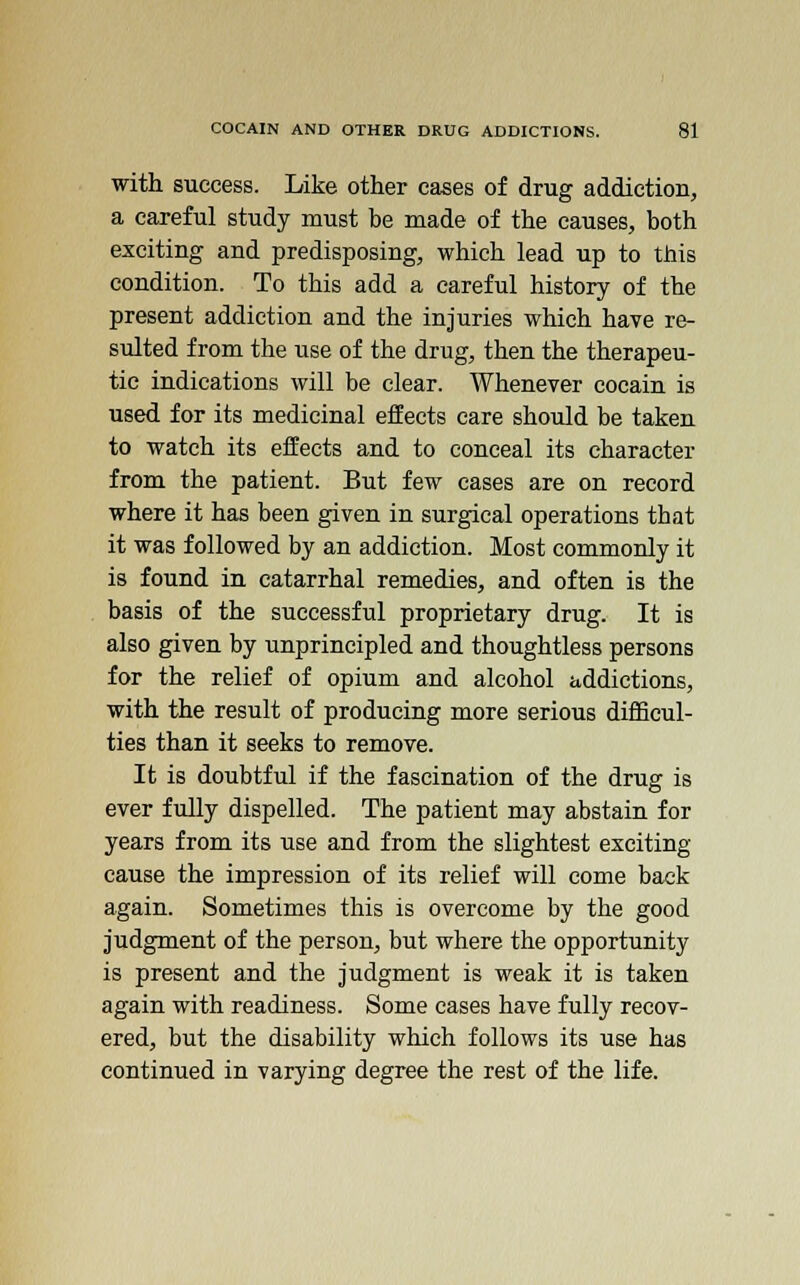 with success. Like other cases of drug addiction, a careful study must be made of the causes, both exciting and predisposing, which lead up to this condition. To this add a careful history of the present addiction and the injuries which have re- sulted from the use of the drug, then the therapeu- tic indications will be clear. Whenever cocain is used for its medicinal effects care should be taken to watch its effects and to conceal its character from the patient. But few cases are on record where it has been given in surgical operations tbat it was followed by an addiction. Most commonly it is found in catarrhal remedies, and often is the basis of the successful proprietary drug. It is also given by unprincipled and thoughtless persons for the relief of opium and alcohol addictions, with the result of producing more serious difficul- ties than it seeks to remove. It is doubtful if the fascination of the drug is ever fully dispelled. The patient may abstain for years from its use and from the slightest exciting- cause the impression of its relief will come back again. Sometimes this is overcome by the good judgment of the person, but where the opportunity is present and the judgment is weak it is taken again with readiness. Some cases have fully recov- ered, but the disability which follows its use has continued in varying degree the rest of the life.