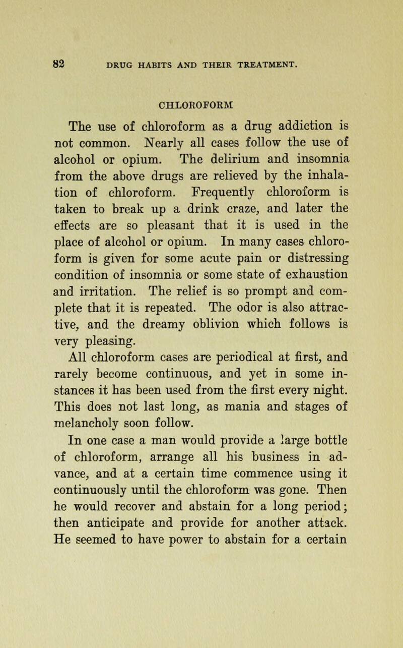 CHLOROFORM The use of chloroform as a drug addiction is not common. Nearly all cases follow the use of alcohol or opium. The delirium and insomnia from the above drugs are relieved by the inhala- tion of chloroform. Frequently chloroform is taken to break up a drink craze, and later the effects are so pleasant that it is used in the place of alcohol or opium. In many cases chloro- form is given for some acute pain or distressing condition of insomnia or some state of exhaustion and irritation. The relief is so prompt and com- plete that it is repeated. The odor is also attrac- tive, and the dreamy oblivion which follows is very pleasing. All chloroform cases are periodical at first, and rarely become continuous, and yet in some in- stances it has been used from the first every night. This does not last long, as mania and stages of melancholy soon follow. In one case a man would provide a large bottle of chloroform, arrange all his business in ad- vance, and at a certain time commence using it continuously until the chloroform was gone. Then he would recover and abstain for a long period; then anticipate and provide for another attack. He seemed to have power to abstain for a certain