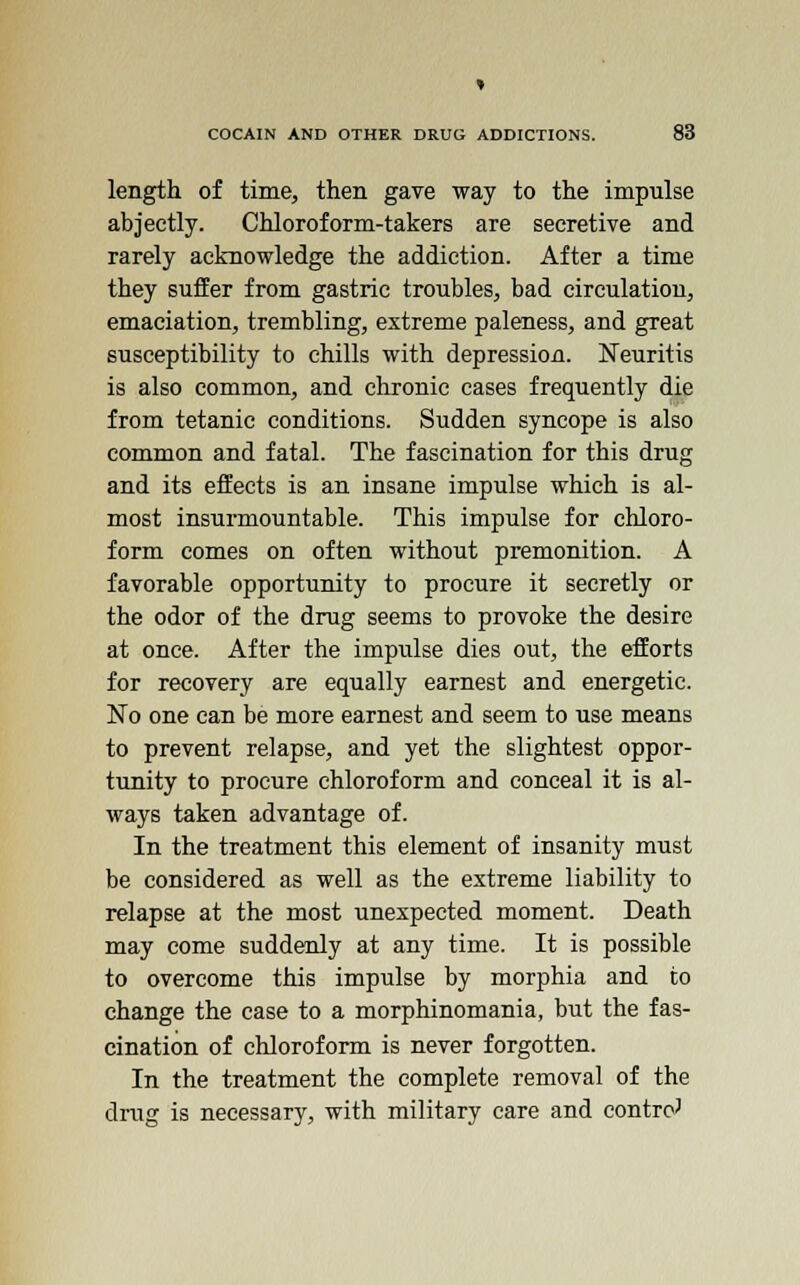 length of time, then gave way to the impulse abjectly. Chloroform-takers are secretive and rarely acknowledge the addiction. After a time they suffer from gastric troubles, bad circulation, emaciation, trembling, extreme paleness, and great susceptibility to chills with depression. Neuritis is also common, and chronic cases frequently die from tetanic conditions. Sudden syncope is also common and fatal. The fascination for this drug and its effects is an insane impulse which is al- most insurmountable. This impulse for chloro- form comes on often without premonition. A favorable opportunity to procure it secretly or the odor of the drug seems to provoke the desire at once. After the impulse dies out, the efforts for recovery are equally earnest and energetic. No one can be more earnest and seem to use means to prevent relapse, and yet the slightest oppor- tunity to procure chloroform and conceal it is al- ways taken advantage of. In the treatment this element of insanity must be considered as well as the extreme liability to relapse at the most unexpected moment. Death may come suddenly at any time. It is possible to overcome this impulse by morphia and to change the case to a morphinomania, but the fas- cination of chloroform is never forgotten. In the treatment the complete removal of the drug is necessary, with military care and control