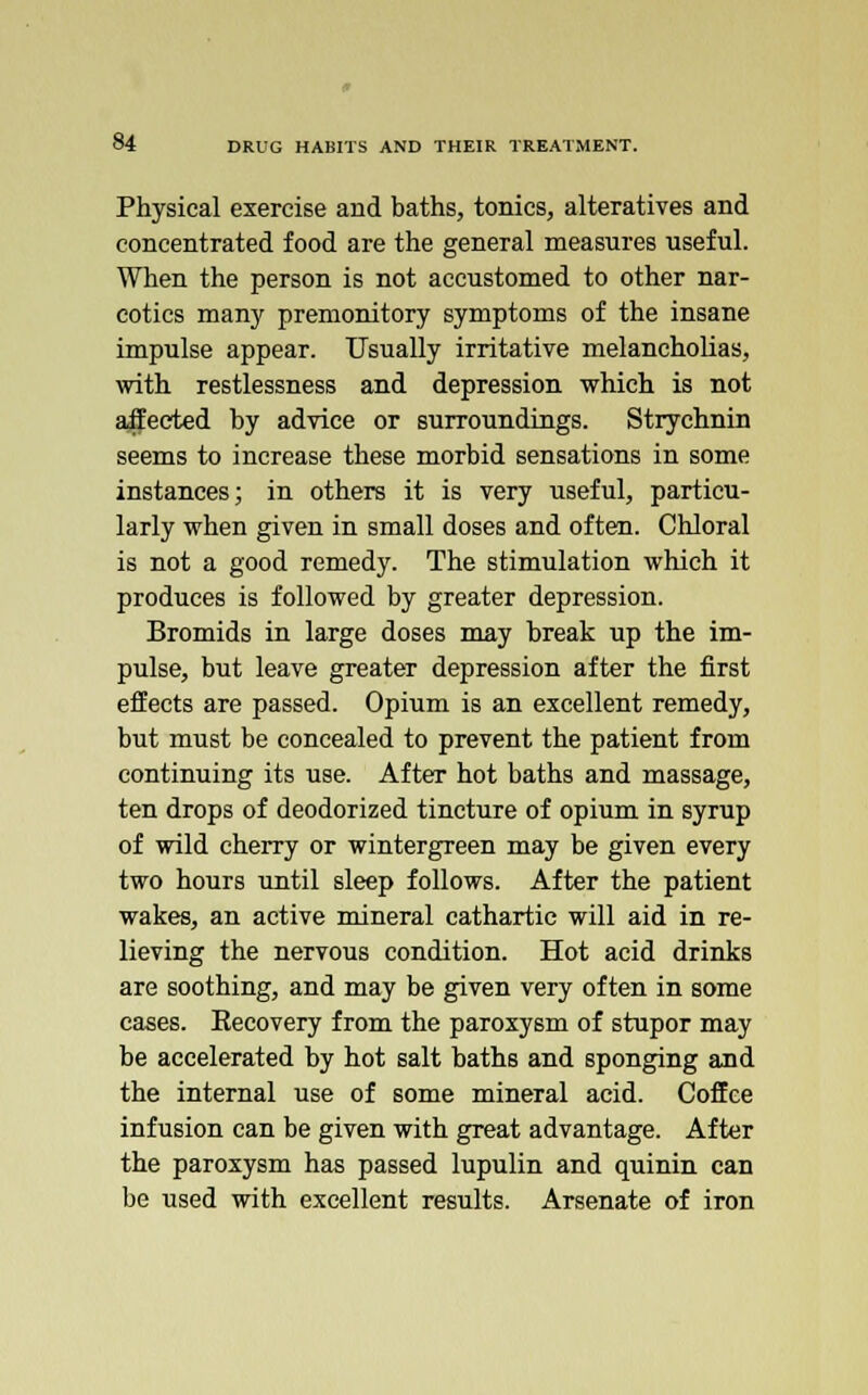 Physical exercise and baths, tonics, alteratives and concentrated food are the general measures useful. When the person is not accustomed to other nar- cotics many premonitory symptoms of the insane impulse appear. Usually irritative melancholias, with restlessness and depression which is not affected by advice or surroundings. Strychnin seems to increase these morbid sensations in some instances; in others it is very useful, particu- larly when given in small doses and often. Chloral is not a good remedy. The stimulation which it produces is followed by greater depression. Bromids in large doses may break up the im- pulse, but leave greater depression after the first effects are passed. Opium is an excellent remedy, but must be concealed to prevent the patient from continuing its use. After hot baths and massage, ten drops of deodorized tincture of opium in syrup of wild cherry or wintergreen may be given every two hours until sleep follows. After the patient wakes, an active mineral cathartic will aid in re- lieving the nervous condition. Hot acid drinks are soothing, and may be given very often in some cases. Recovery from the paroxysm of stupor may be accelerated by hot salt baths and sponging and the internal use of some mineral acid. Coffee infusion can be given with great advantage. After the paroxysm has passed lupulin and quinin can be used with excellent results. Arsenate of iron