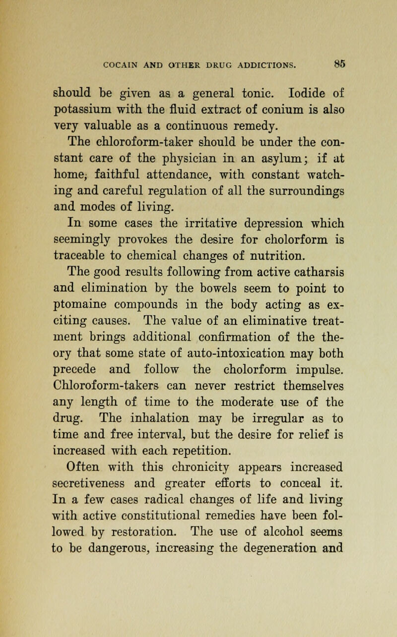 should be given as a general tonic. Iodide of potassium with the fluid extract of conium is also very valuable as a continuous remedy. The chloroform-taker should be under the con- stant care of the physician in an asylum; if at home; faithful attendance, with constant watch- ing and careful regulation of all the surroundings and modes of living. In some cases the irritative depression which seemingly provokes the desire for cholorform is traceable to chemical changes of nutrition. The good results following from active catharsis and elimination by the bowels seem to point to ptomaine compounds in the body acting as ex- citing causes. The value of an eliminative treat- ment brings additional confirmation of the the- ory that some state of auto-intoxication may both precede and follow the cholorform impulse. Chloroform-takers can never restrict themselves any length of time to the moderate use of the drug. The inhalation may be irregular as to time and free interval, but the desire for relief is increased with each repetition. Often with this chronicity appears increased secretiveness and greater efforts to conceal it. In a few cases radical changes of life and living with active constitutional remedies have been fol- lowed by restoration. The use of alcohol seems to be dangerous, increasing the degeneration and