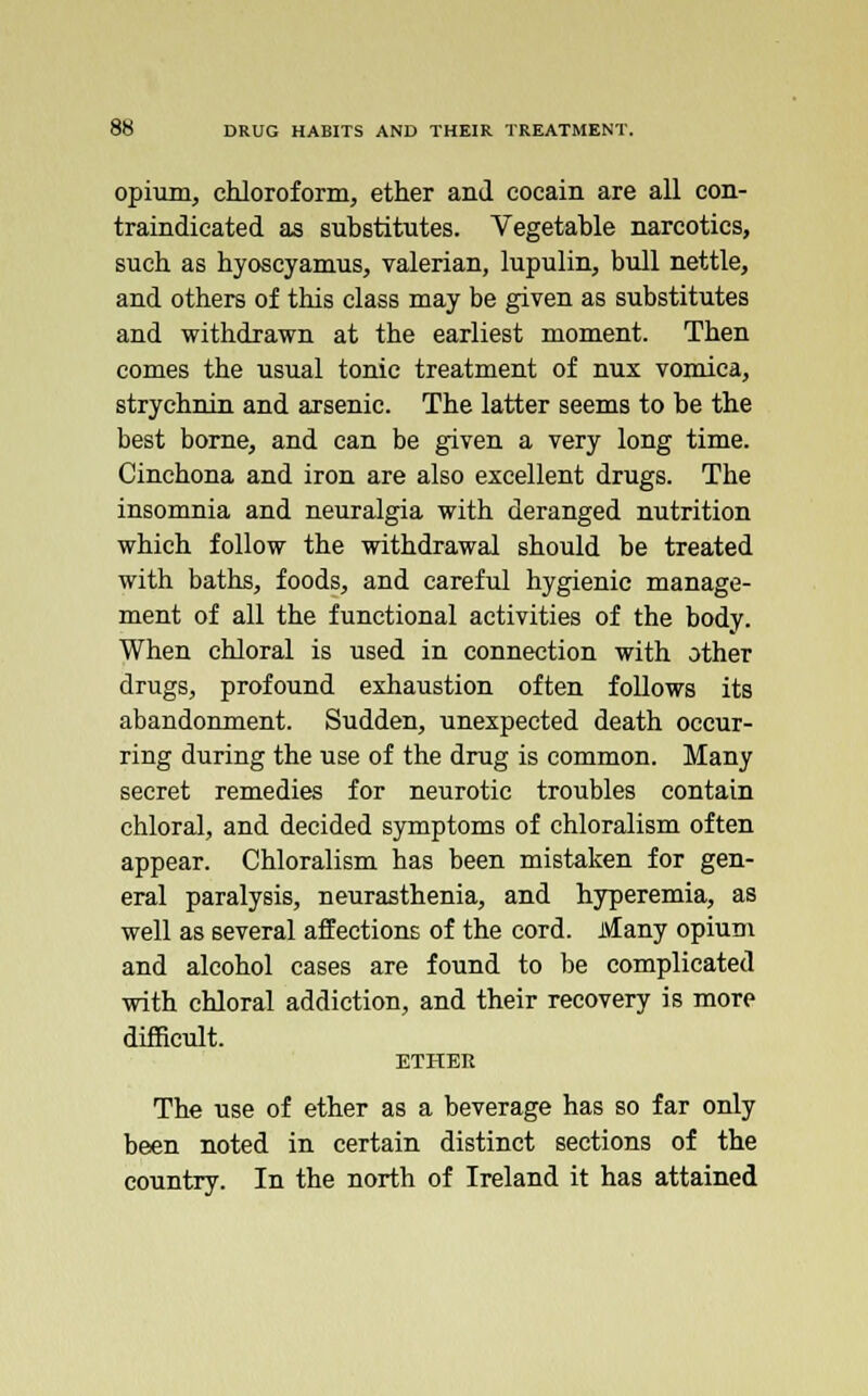 opium, chloroform, ether and cocain are all con- traindicated as substitutes. Vegetable narcotics, such as hyoscyamus, valerian, lupulin, bull nettle, and others of this class may be given as substitutes and withdrawn at the earliest moment. Then comes the usual tonic treatment of nux vomica, strychnin and arsenic. The latter seems to be the best borne, and can be given a very long time. Cinchona and iron are also excellent drugs. The insomnia and neuralgia with deranged nutrition which follow the withdrawal should be treated with baths, foods, and careful hygienic manage- ment of all the functional activities of the body. When chloral is used in connection with other drugs, profound exhaustion often follows its abandonment. Sudden, unexpected death occur- ring during the use of the drug is common. Many secret remedies for neurotic troubles contain chloral, and decided symptoms of chloralism often appear. Chloralism has been mistaken for gen- eral paralysis, neurasthenia, and hyperemia, as well as several affections of the cord. Many opium and alcohol cases are found to be complicated with chloral addiction, and their recovery is more difficult. ETHER The use of ether as a beverage has so far only been noted in certain distinct sections of the country. In the north of Ireland it has attained