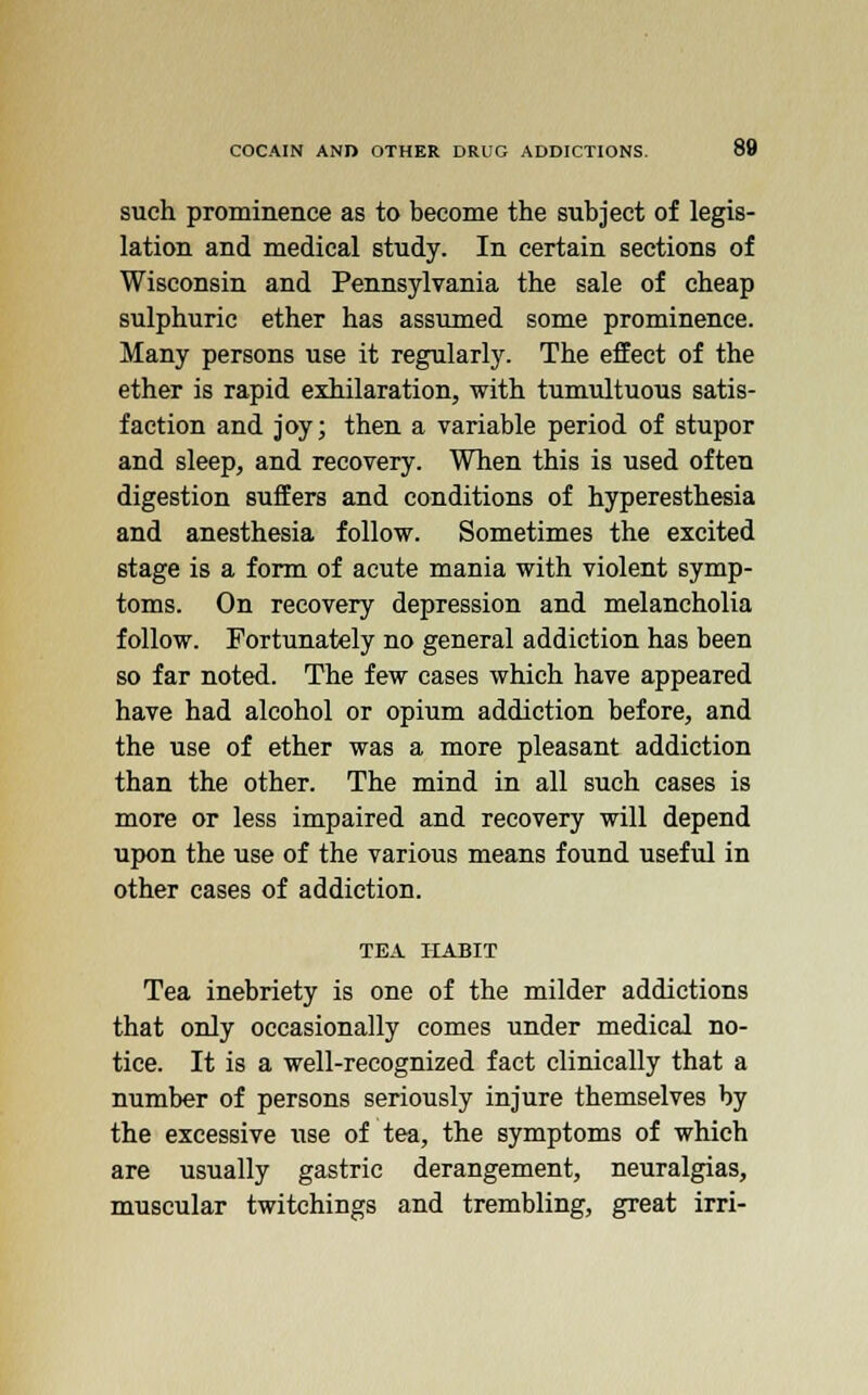 such prominence as to become the subject of legis- lation and medical study. In certain sections of Wisconsin and Pennsylvania the sale of cheap sulphuric ether has assumed some prominence. Many persons use it regularly. The effect of the ether is rapid exhilaration, with tumultuous satis- faction and joy; then a variable period of stupor and sleep, and recovery. When this is used often digestion suffers and conditions of hyperesthesia and anesthesia follow. Sometimes the excited stage is a form of acute mania with violent symp- toms. On recovery depression and melancholia follow. Fortunately no general addiction has been so far noted. The few cases which have appeared have had alcohol or opium addiction before, and the use of ether was a more pleasant addiction than the other. The mind in all such cases is more or less impaired and recovery will depend upon the use of the various means found useful in other cases of addiction. TEA HABIT Tea inebriety is one of the milder addictions that only occasionally comes under medical no- tice. It is a well-recognized fact clinically that a number of persons seriously injure themselves by the excessive use of tea, the symptoms of which are usually gastric derangement, neuralgias, muscular twitchings and trembling, great irri-