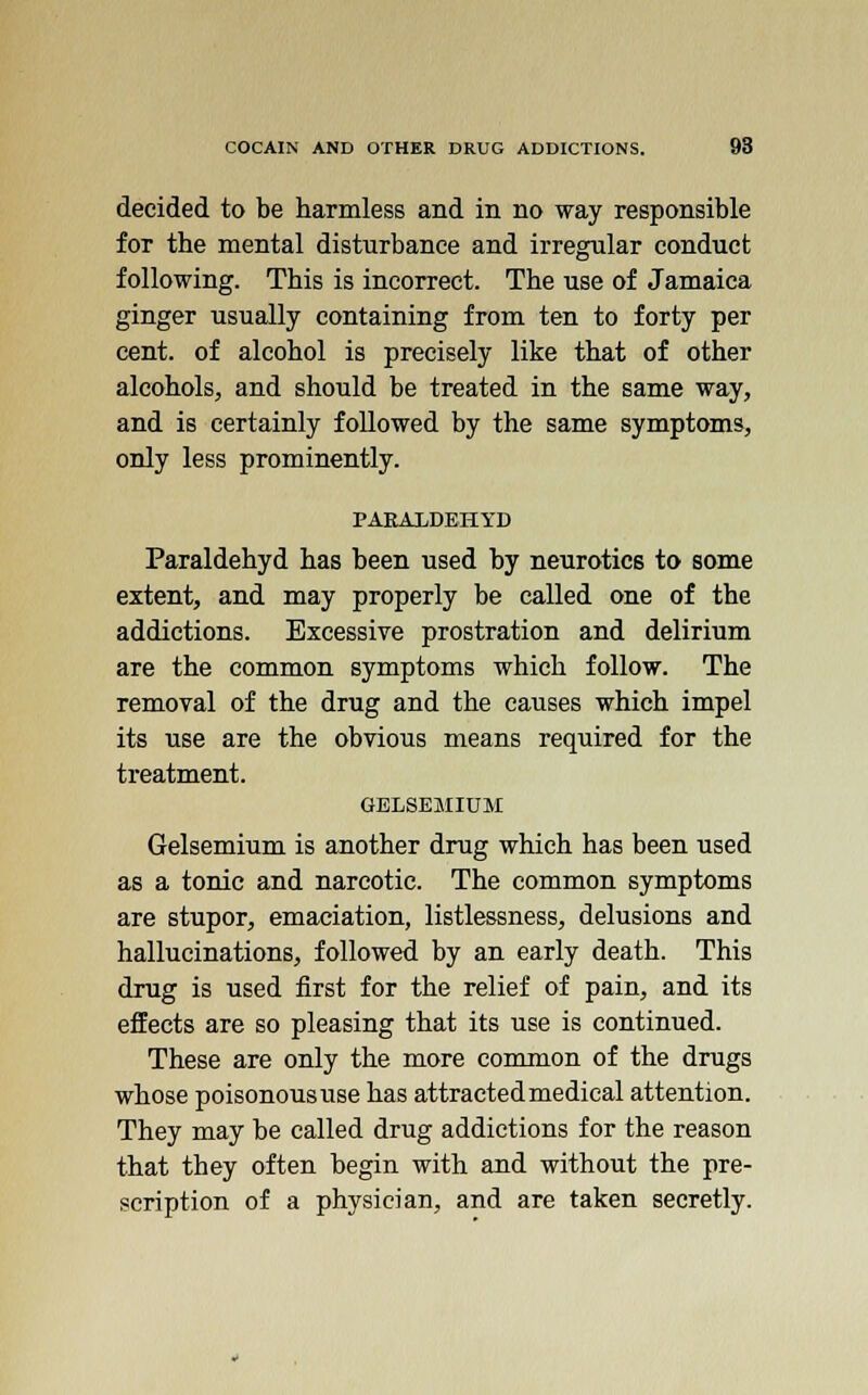 decided to be harmless and in no way responsible for the mental disturbance and irregular conduct following. This is incorrect. The use of Jamaica ginger usually containing from ten to forty per cent, of alcohol is precisely like that of other alcohols, and should be treated in the same way, and is certainly followed by the same symptoms, only less prominently. PARAXDEHYD Paraldehyd has been used by neurotics to some extent, and may properly be called one of the addictions. Excessive prostration and delirium are the common symptoms which follow. The removal of the drug and the causes which impel its use are the obvious means required for the treatment. GBLSEMIUM Gelsemium is another drug which has been used as a tonic and narcotic. The common symptoms are stupor, emaciation, listlessness, delusions and hallucinations, followed by an early death. This drug is used first for the relief of pain, and its effects are so pleasing that its use is continued. These are only the more common of the drugs whose poisonous use has attracted medical attention. They may be called drug addictions for the reason that they often begin with and without the pre- scription of a physician, and are taken secretly.