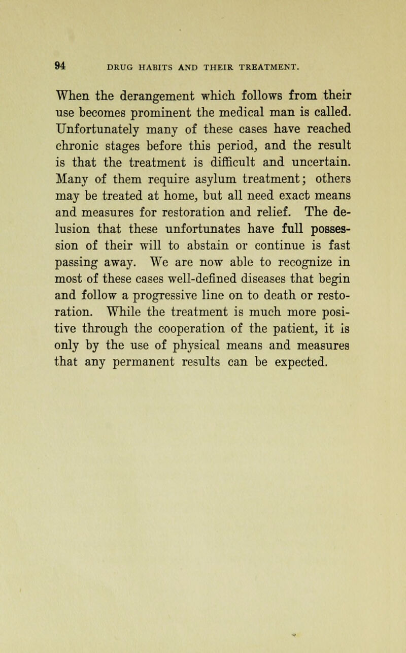 When the derangement which follows from their use becomes prominent the medical man is called. Unfortunately many of these cases have reached chronic stages before this period, and the result is that the treatment is difficult and uncertain. Many of them require asylum treatment; others may be treated at home, but all need exact means and measures for restoration and relief. The de- lusion that these unfortunates have full posses- sion of their will to abstain or continue is fast passing away. We are now able to recognize in most of these cases well-defined diseases that begin and follow a progressive line on to death or resto- ration. While the treatment is much more posi- tive through the cooperation of the patient, it is only by the use of physical means and measures that any permanent results can be expected.