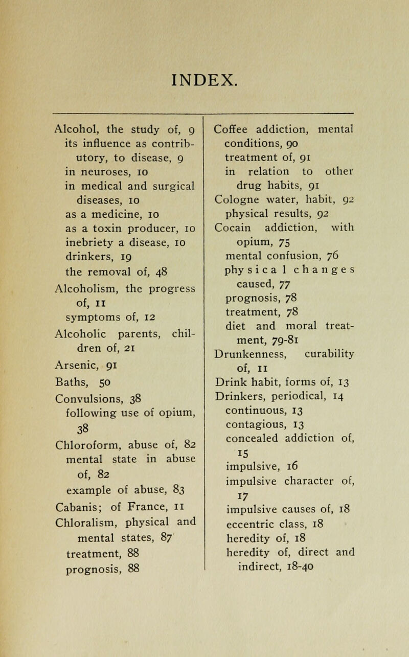 INDEX. Alcohol, the study of, 9 its influence as contrib- utory, to disease, 9 in neuroses, 10 in medical and surgical diseases, 10 as a medicine, 10 as a toxin producer, 10 inebriety a disease, 10 drinkers, 19 the removal of, 48 Alcoholism, the progress of, 11 symptoms of, 12 Alcoholic parents, chil- dren of, 21 Arsenic, 91 Baths, SO Convulsions, 38 following use of opium, 38 Chloroform, abuse of, 82 mental state in abuse of, 82 example of abuse, 83 Cabanis; of France, 11 Chloralism, physical and mental states, 87 treatment, 88 prognosis, 88 Coffee addiction, mental conditions, 90 treatment of, 91 in relation to other drug habits, 91 Cologne water, habit, 92 physical results, 92 Cocain addiction, with opium, 75 mental confusion, 76 phy sical changes caused, TJ prognosis, 78 treatment, 78 diet and moral treat- ment, 79-81 Drunkenness, curability of, 11 Drink habit, forms of, 13 Drinkers, periodical, 14 continuous, 13 contagious, 13 concealed addiction of, 15 impulsive, 16 impulsive character of, 17 impulsive causes of, 18 eccentric class, 18 heredity of, 18 heredity of, direct and indirect, 18-40