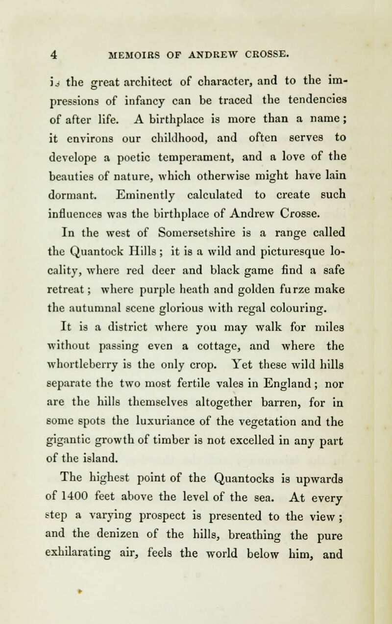 id the great architect of character, and to the im- pressions of infancy can be traced the tendencies of after life. A birthplace is more than a name; it environs our childhood, and often serves to develope a poetic temperament, and a love of the beauties of nature, which otherwise might have lain dormant. Eminently calculated to create such influences was the birthplace of Andrew Crosse. In the west of Somersetshire is a range called the Quantock Hills; it is a wild and picturesque lo- cality, where red deer and black game find a safe retreat; where purple heath and golden furze make the autumnal scene glorious with regal colouring. O DO It is a district where you may walk for miles without passing even a cottage, and where the whortleberry is the only crop. Yet these wild hills separate the two most fertile vales in England; nor are the hills themselves altogether barren, for in some spots the luxuriance of the vegetation and the gigantic growth of timber is not excelled in any part of the island. The highest point of the Quantocks is upwards of 1400 feet above the level of the sea. At every step a varying prospect is presented to the view; and the denizen of the hills, breathing the pure exhilarating air, feels the world below him, and