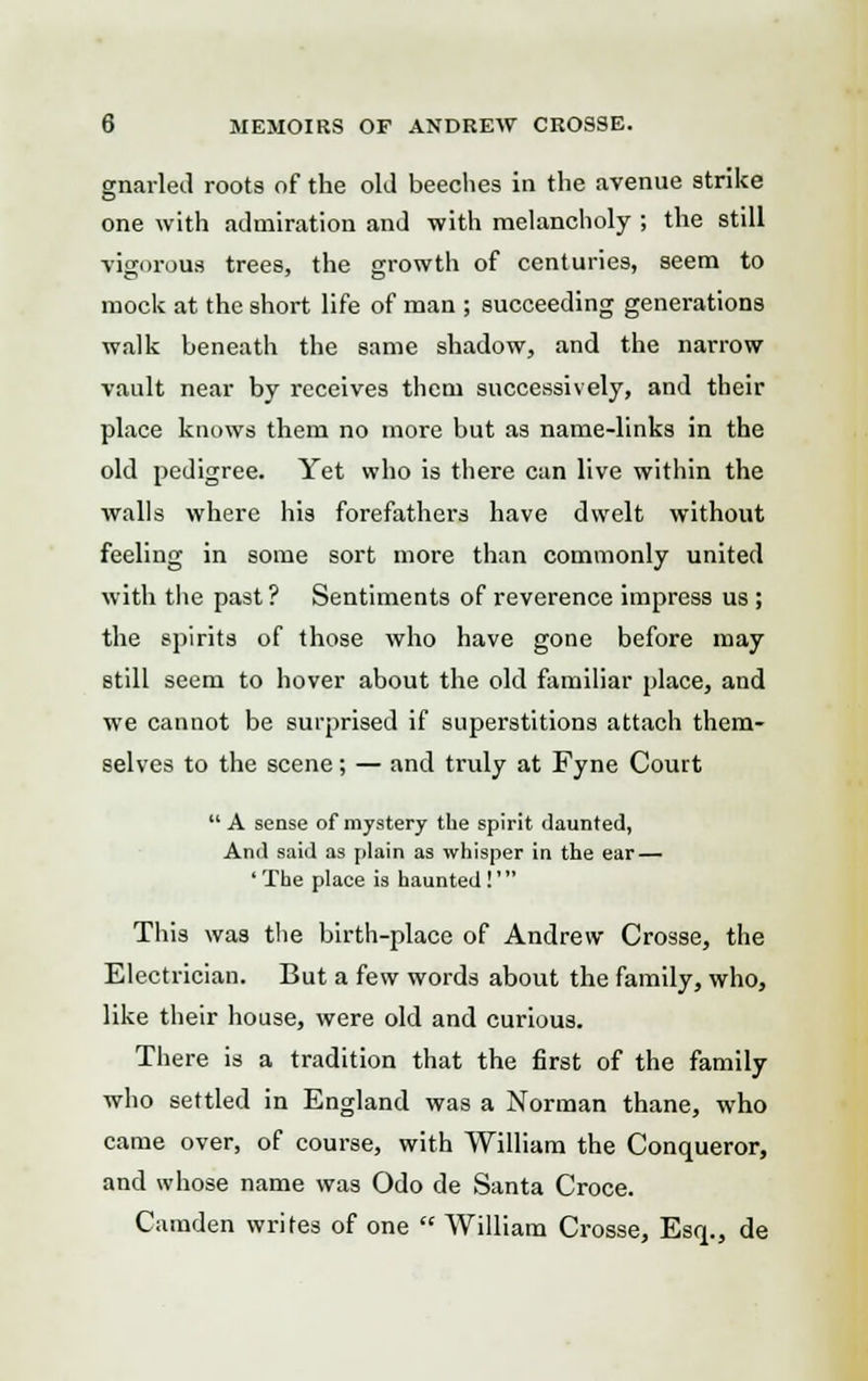 gnarled roots of the old beeches in the avenue strike one with admiration and with melancholy ; the still vigorous trees, the growth of centuries, seem to mock at the short life of man ; succeeding generations walk beneath the same shadow, and the narrow vault near by receives them successively, and their place knows them no more but as name-links in the old pedigree. Yet who is there can live within the walls where his forefathers have dwelt without feeling in some sort more than commonly united with the past ? Sentiments of reverence impress us ; the spirits of those who have gone before may still seem to hover about the old familiar place, and we cannot be surprised if superstitions attach them- selves to the scene; — and truly at Fyne Court A sense of mystery the spirit daunted, And said as plain as whisper in the ear — 'The place is haunted!' This was the birth-place of Andrew Crosse, the Electrician. But a few words about the family, who, like their house, were old and curious. There is a tradition that the first of the family who settled in England was a Norman thane, who came over, of course, with William the Conqueror, and whose name was Odo de Santa Croce. Camden writes of one  William Crosse, Esq., de