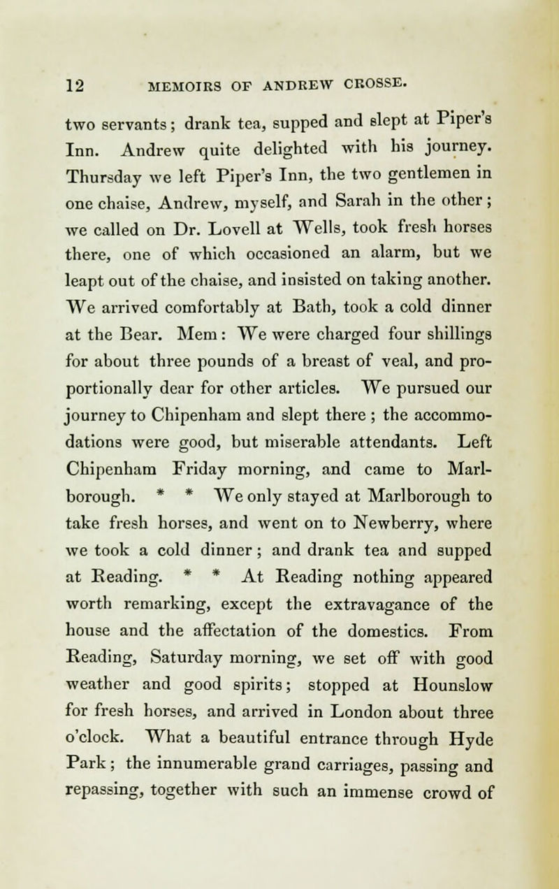 two servants; drank tea, supped and slept at Piper's Inn. Andrew quite delighted with his journey. Thursday we left Piper's Inn, the two gentlemen in one chaise, Andrew, myself, and Sarah in the other ; we called on Dr. Lovell at Wells, took fresh horses there, one of which occasioned an alarm, but we leapt out of the chaise, and insisted on taking another. We arrived comfortably at Bath, took a cold dinner at the Bear. Mem : We were charged four shillings for about three pounds of a breast of veal, and pro- portionally dear for other articles. We pursued our journey to Chipenham and slept there ; the accommo- dations were good, but miserable attendants. Left Chipenham Friday morning, and came to Marl- borough. * * We only stayed at Marlborough to take fresh horses, and went on to Newberry, where we took a cold dinner; and drank tea and supped at Beading. * * At Reading nothing appeared worth remarking, except the extravagance of the house and the affectation of the domestics. From Reading, Saturday morning, we set off with good weather and good spirits; stopped at Hounslow for fresh horses, and arrived in London about three o'clock. What a beautiful entrance through Hyde Park; the innumerable grand carriages, passing and repassing, together with such an immense crowd of