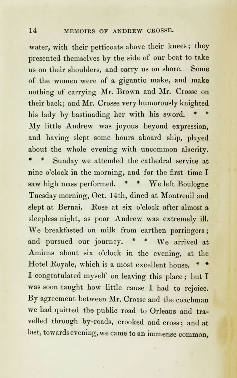 water, with their petticoats above their knees; they presented themselves by the side of our boat to take us on their shoulders, and carry us on shore. Some of the women were of a gigantic make, and make nothing of carrying Mr. Brown and Mr. Crosse on their back; and Mr. Crosse very humorously knighted his lady by bastinading her with his sword. * * My little Andrew was joyous beyond expression, and having slept some hours aboard ship, played about the whole evening with uncommon alacrity. * * Sunday we attended the cathedral service at nine o'clock in the morning, and for the first time I saw high mass performed. * * We left Boulogne Tuesday morning, Oct. 14th, dined at Montreuil and slept at Bernai. Rose at six o'clock after almost a sleepless night, as poor Andrew was extremely ill. We breakfasted on milk from earthen porringers; and pursued our journey. * * We arrived at Amiens about six o'clock in the evening, at the Hotel Royale, which is a most excellent house. * * I congratulated myself on leaving this place; but I was soon taught how little cause I had to rejoice. By agreement between Mr. Crosse and the coachman we had quitted the public road to Orleans and tra- velled through by-roads, crooked and cross; and at last, towards evening, we came to an immense common,