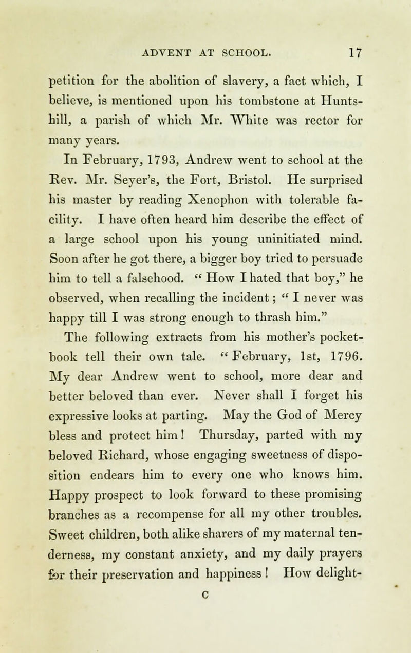 petition for the abolition of slavery, a fact which, I believe, is mentioned upon his tombstone at Hunts- hill, a parish of which Mr. White was rector for many years. In February, 1793, Andrew went to school at the Rev. Mr. Seyer's, the Fort, Bristol. He surprised his master by reading Xenophon with tolerable fa- cility. I have often heard him describe the effect of a large school upon his young uninitiated mind. Soon after he got there, a bigger boy tried to persuade him to tell a falsehood.  How I hated that boy, he observed, when recalling the incident;  I never was happy till I was strong enough to thrash him. The following extracts from his mother's pocket- book tell their own tale. February, 1st, 1796. My dear Andrew went to school, more dear and better beloved than ever. Never shall I forget his expressive looks at parting. May the God of Mercy bless and protect him! Thursday, parted with my beloved Richard, whose engaging sweetness of dispo- sition endears him to every one who knows him. Happy prospect to look forward to these promising branches as a recompense for all my other troubles. Sweet children, both alike sharers of my maternal ten- derness, my constant anxiety, and my daily prayers for their preservation and happiness ! How delight- c