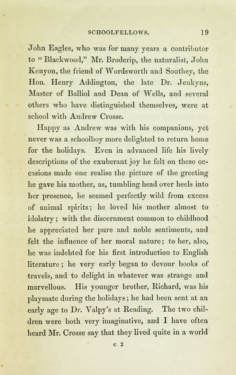 John Eagles, who was for many years a contributor to  Blackwood, Mr. Broderip, the naturalist, John Kenyon, the friend of Wordsworth and Southey, the Hon. Henry Addington, the late Dr. Jenkyns, Master of Balliol and Dean of Wells, and several others who have distinguished themselves, were at school with Andrew Crosse. Happy as Andrew was with his companions, yet never was a schoolboy more delighted to return home for the holidays. Even in advanced life his lively descriptions of the exuberant joy he felt on these oc- casions made one realise the picture of the greeting he gave his mother, as, tumbling head over heels into her presence, he seemed perfectly wild from excess of animal spirits; he loved his mother almost to idolatry; with the discernment common to childhood he appreciated her pure and noble sentiments, and felt the influence of her moral nature; to her, also, he was indebted for his first introduction to English literature; he very early began to devour books of travels, and to delight in whatever was strange and marvellous. His younger brother, Richard, was his playmate during the holidays; he had been sent at an early age to Dr. Valpy's at Reading. The two chil- dren were both very imaginative, and I have often heard Mr. Crosse say that they lived quite in a world