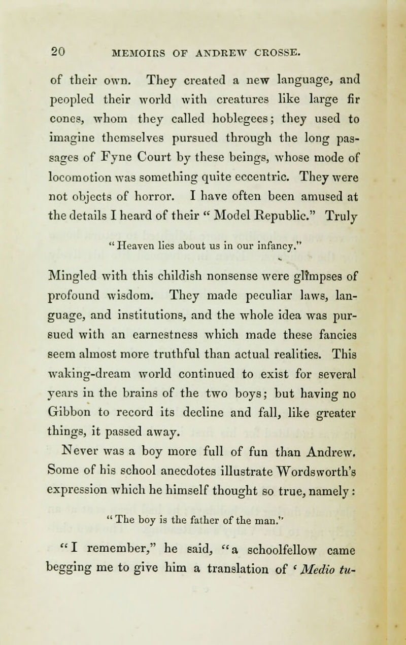 of tbcir own. They created a new language, and peopled their world with creatures like large fir cones, whom they called hoblegees; they used to imagine themselves pursued through the long pas- sages of Fyne Court by these beings, whose mode of locomotion was something quite eccentric. They were not objects of horror. I have often been amused at the details I heard of their  Model Republic. Truly  Heaven lies about us in our infancy. Mingled with this childish nonsense were glimpses of profound wisdom. They made peculiar laws, lan- guage, and institutions, and the whole idea was pur- sued with an earnestness which made these fancies seem almost more truthful than actual realities. This waking-dream world continued to exist for several years in the brains of the two boys; but having no Gibbon to record its decline and fall, like greater things, it passed away. Never was a boy more full of fun than Andrew. Some of his school anecdotes illustrate Wordsworth's expression which he himself thought so true, namely:  The boy is the father of the man.1' I remember, he said, a schoolfellow came begging me to give him a translation of (Medio tu-