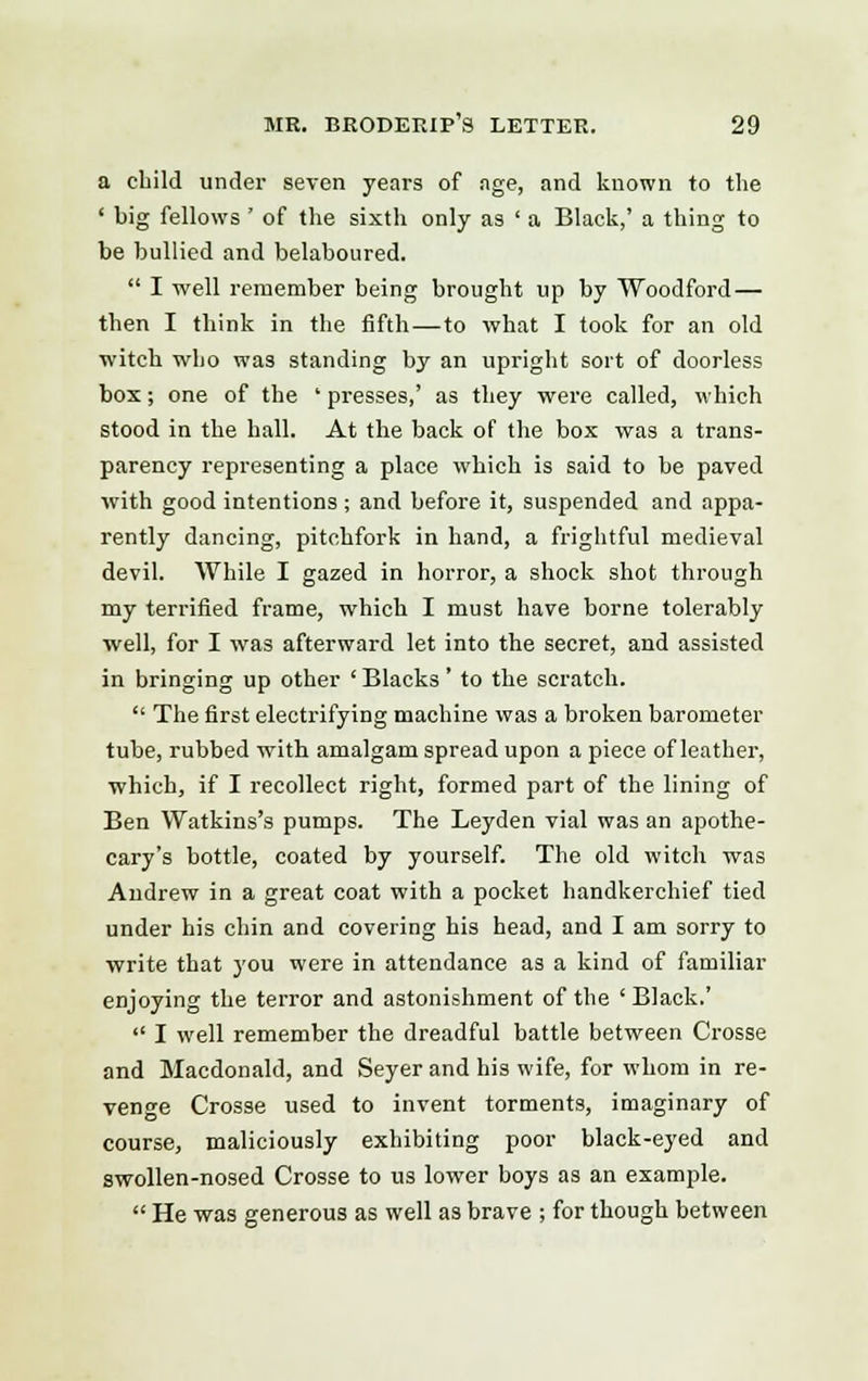 a child under seven years of age, and known to the ' big fellows ' of the sixth only as ' a Black,' a thing to be bullied and belaboured.  I well remember being brought up by Woodford — then I think in the fifth—to what I took for an old witch who was standing by an upright sort of doorless box; one of the ' presses,' as they were called, which stood in the hall. At the back of the box was a trans- parency representing a place which is said to be paved with good intentions ; and before it, suspended and appa- rently dancing, pitchfork in hand, a frightful medieval devil. While I gazed in horror, a shock shot through my terrified frame, which I must have borne tolerably well, for I was afterward let into the secret, and assisted in bringing up other ' Blacks' to the scratch.  The first electrifying machine was a broken barometer tube, rubbed with amalgam spread upon a piece of leather, which, if I recollect right, formed part of the lining of Ben Watkins's pumps. The Leyden vial was an apothe- cary's bottle, coated by yourself. The old witch was Andrew in a great coat with a pocket handkerchief tied under his chin and covering his head, and I am sorry to write that you were in attendance as a kind of familiar enjoying the terror and astonishment of the ' Black.'  I well remember the dreadful battle between Crosse and Macdonald, and Seyer and his wife, for whom in re- venge Crosse used to invent torments, imaginary of course, maliciously exhibiting poor black-eyed and swollen-nosed Crosse to us lower boys as an example.  He was generous as well as brave ; for though between