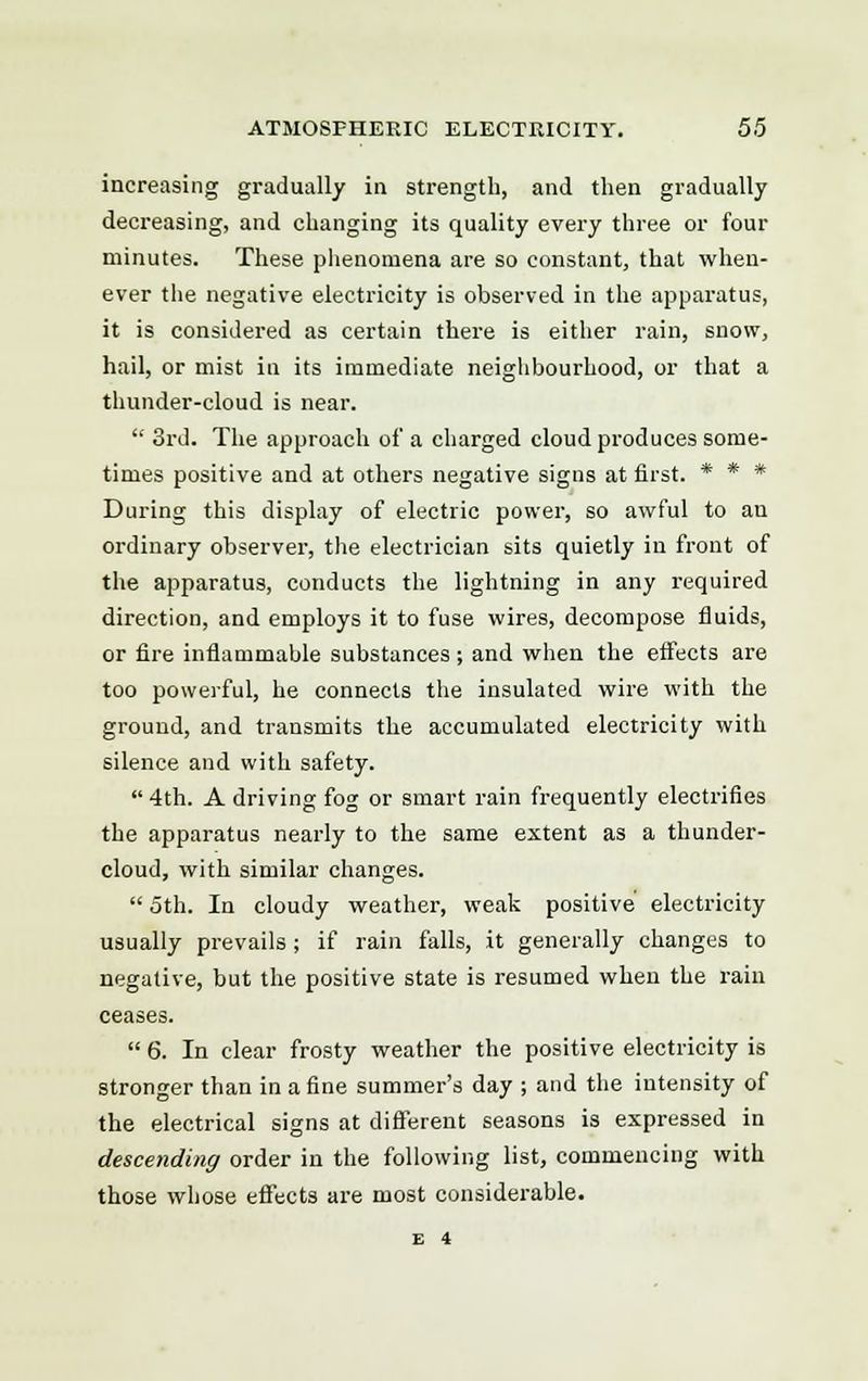 increasing gradually in strength, and then gradually decreasing, and changing its quality every three or four minutes. These phenomena are so constant, that when- ever the negative electricity is observed in the apparatus, it is considered as certain there is either rain, snow, hail, or mist in its immediate neighbourhood, or that a thunder-cloud is near.  3rd. The approach of a charged cloud produces some- times positive and at others negative signs at first. * * * During this display of electric power, so awful to au ordinary observer, the electrician sits quietly in front of the apparatus, conducts the lightning in any required direction, and employs it to fuse wires, decompose fluids, or fire inflammable substances ; and when the effects are too powerful, he connects the insulated wire with the ground, and transmits the accumulated electricity with silence and with safety. 4th. A driving fog or smart rain frequently electrifies the apparatus nearly to the same extent as a thunder- cloud, with similar changes.  5th. In cloudy weather, weak positive electricity usually prevails ; if rain falls, it generally changes to negative, but the positive state is resumed when the rain ceases.  6. In clear frosty weather the positive electricity is stronger than in a fine summer's day ; and the intensity of the electrical signs at different seasons is expressed in descending order in the following list, commencing with those whose effects are most considerable.