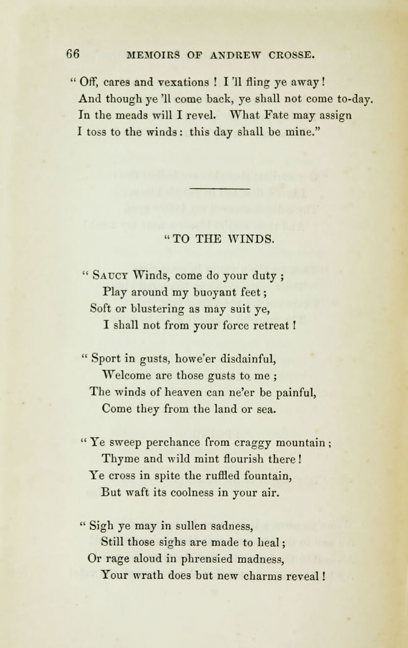  Off, cares and vexations ! I '11 fling ye away! And though ye '11 come back, ye shall not come to-day. In the meads will I revel. What Fate may assign I toss to the winds: this day shall be mine. TO THE WINDS.  Sacct Winds, come do your duty ; Play around my buoyant feet; Soft or blustering as may suit ye, I shall not from your force retreat I  Sport in gusts, howe'er disdainful, Welcome are those gusts to me ; The winds of heaven can ne'er be painful, Come they from the land or sea.  Ye sweep perchance from craggy mountain : Thyme and wild mint flourish there ! Ye cross in spite the ruffled fountain, But waft its coolness in your air.  Sigh ye may in sullen sadness, Still those sighs are made to heal; Or rage aloud in phrensied madness, Your wrath does but new charms reveal!
