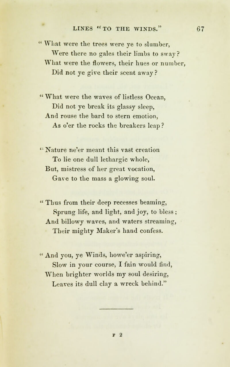 What were the trees were ye to slumber, Were there no gales their limbs to sway? What were the flowers, their hues or number, Did not ye give their scent away ?  What were the waves of listless Ocean, Did not ye break its glassy sleep, And rouse the bard to stern emotion, As o'er the rocks the breakers leap ? Nature ne'er meant this vast creation To lie one dull lethargic whole, But, mistress of her great vocation, Gave to the mass a glowing soul.  Thus from their deep recesses beaming, Sprung life, and light, and joy, to bless; And billowy waves, and waters streaming, Their mighty Maker's hand confess.  And you, ye Winds, howe'er aspiring, Slow in your course, I fain would find, When brighter worlds my soul desiring, Leaves its dull clay a wreck behind. f 2