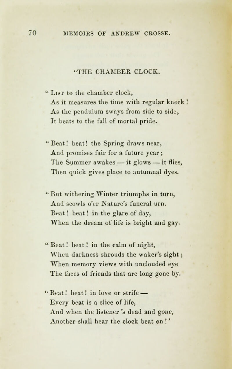 THE CHAMBER CLOCK.  List to the chamber clock, As it measures the time with regular knock ! As the pendulum sways from side to side, It beats to the fall of mortal pride. Beat! beat! the Spring draws near, And promises fair for a future year ; The Summer awakes — it glows — it flies, Then quick gives place to autumnal dyes. But withering Winter triumphs in turn, And scowls o'er Nature's funeral urn. Beat! beat! in the glare of day, When the dream of life is bright and gay.  Beat! beat! in the calm of night, When darkness shrouds the waker's sight ; When memory views with unclouded eye The faces of friends that are long gone by. Beat! beat! in love or strife — Every beat is a slice of life, And when the listener 's dead and gone, Another shall hear the clock beat on !'