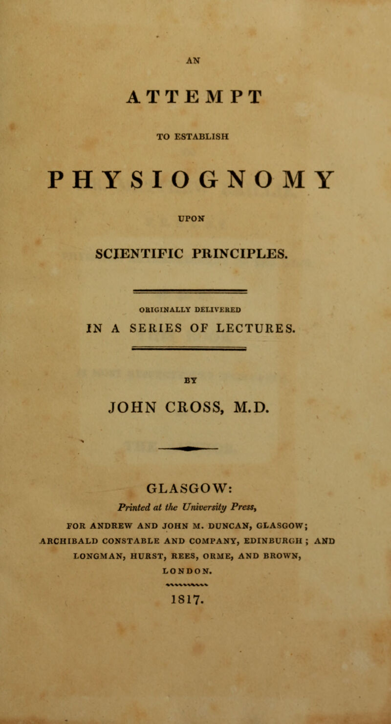 AN ATTEMPT TO ESTABLISH PHYSIOGNOMY UPON SCIENTIFIC PRINCIPLES. ORIGINALLY DELIVERED IN A SERIES OF LECTURES. BY JOHN CROSS, M.D. GLASGOW: Printed at tlie University Press, FOR ANDREW AND JOHN If. DUNCAN, GLASGOW; ARCHIBALD CONSTABLE AND COMPANY, EDINBURGH ; AND LONGMAN, HURST, REES, ORME, AND BROWN, LONDON. 1817.