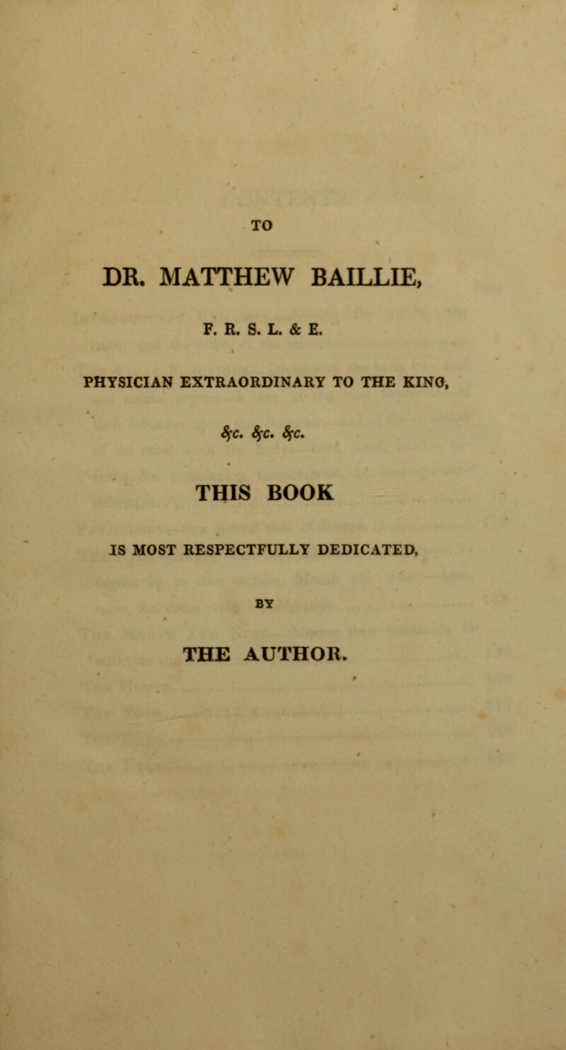 TO DR. MATTHEW BAILLIE, F. R. S. L. & E. PHYSICIAN EXTRAORDINARY TO THE KINO, $fc. fyc. %c. THIS BOOK IS MOST RESPECTFULLY DEDICATED, BY THE AUTHOR.