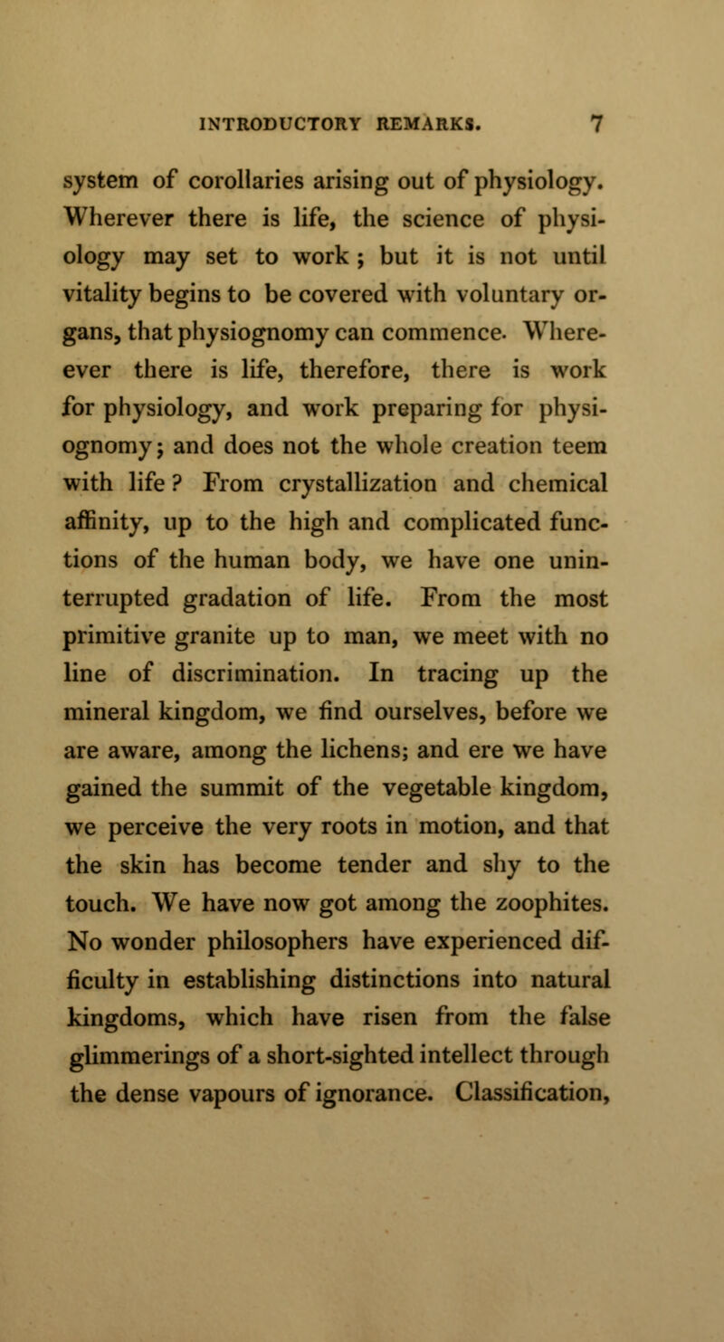 system of corollaries arising out of physiology. Wherever there is life, the science of physi- ology may set to work ; but it is not until vitality begins to be covered with voluntary or- gans, that physiognomy can commence. Where- ever there is life, therefore, there is work for physiology, and work preparing for physi- ognomy; and does not the whole creation teem with life ? From crystallization and chemical affinity, up to the high and complicated func- tions of the human body, we have one unin- terrupted gradation of life. From the most primitive granite up to man, we meet with no line of discrimination. In tracing up the mineral kingdom, we find ourselves, before we are aware, among the lichens; and ere we have gained the summit of the vegetable kingdom, we perceive the very roots in motion, and that the skin has become tender and shy to the touch. We have now got among the zoophites. No wonder philosophers have experienced dif- ficulty in establishing distinctions into natural kingdoms, which have risen from the false glimmerings of a short-sighted intellect through the dense vapours of ignorance. Classification,