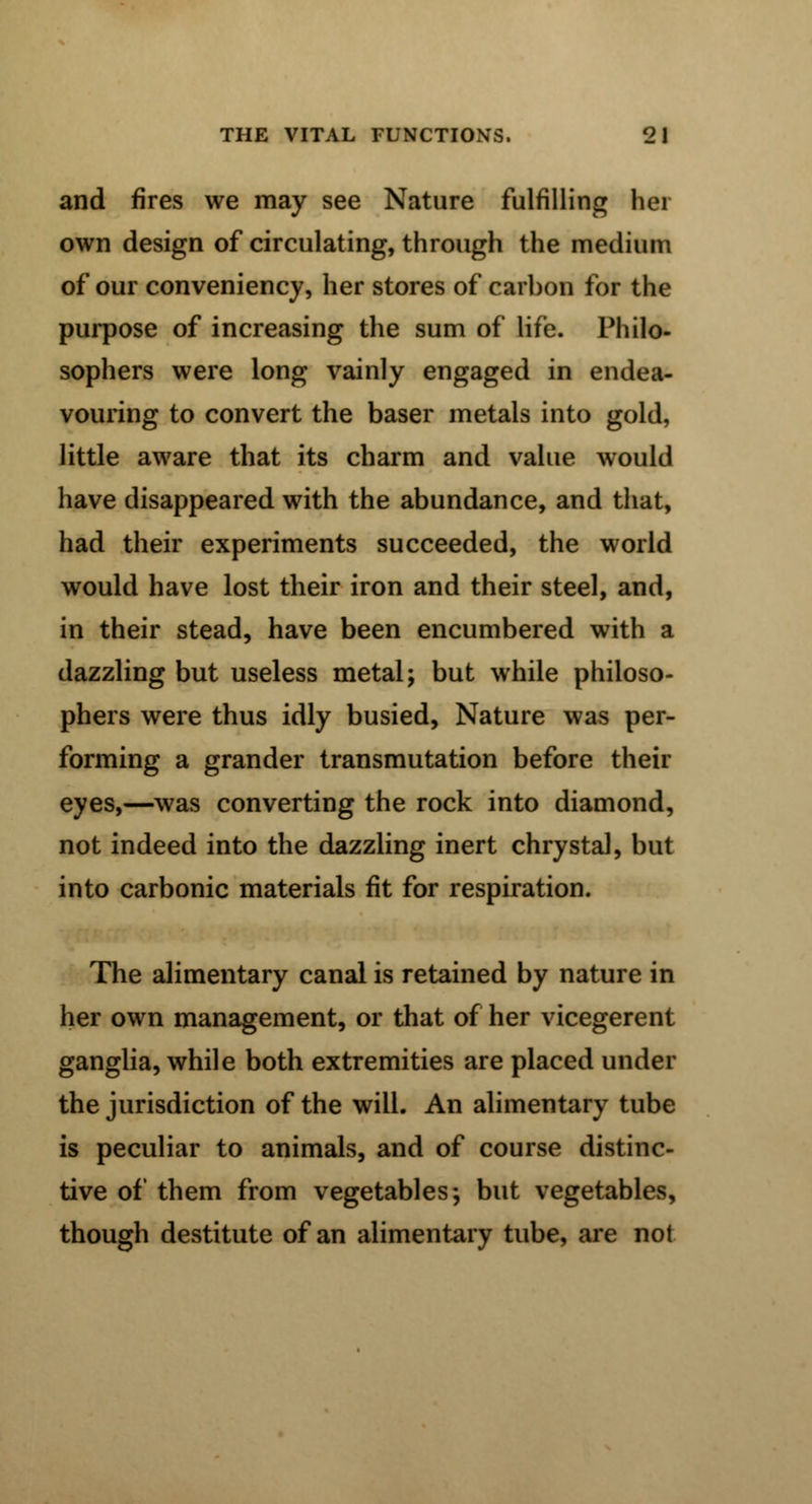 and fires we may see Nature fulfilling hei own design of circulating, through the medium of our conveniency, her stores of carbon for the purpose of increasing the sum of life. Philo- sophers were long vainly engaged in endea- vouring to convert the baser metals into gold, little aware that its charm and value would have disappeared with the abundance, and that, had their experiments succeeded, the world would have lost their iron and their steel, and, in their stead, have been encumbered with a dazzling but useless metal; but while philoso- phers were thus idly busied, Nature was per- forming a grander transmutation before their eyes,—was converting the rock into diamond, not indeed into the dazzling inert chrystal, but into carbonic materials fit for respiration. The alimentary canal is retained by nature in her own management, or that of her vicegerent ganglia, while both extremities are placed under the jurisdiction of the will. An alimentary tube is peculiar to animals, and of course distinc- tive of them from vegetables; but vegetables, though destitute of an alimentary tube, are not