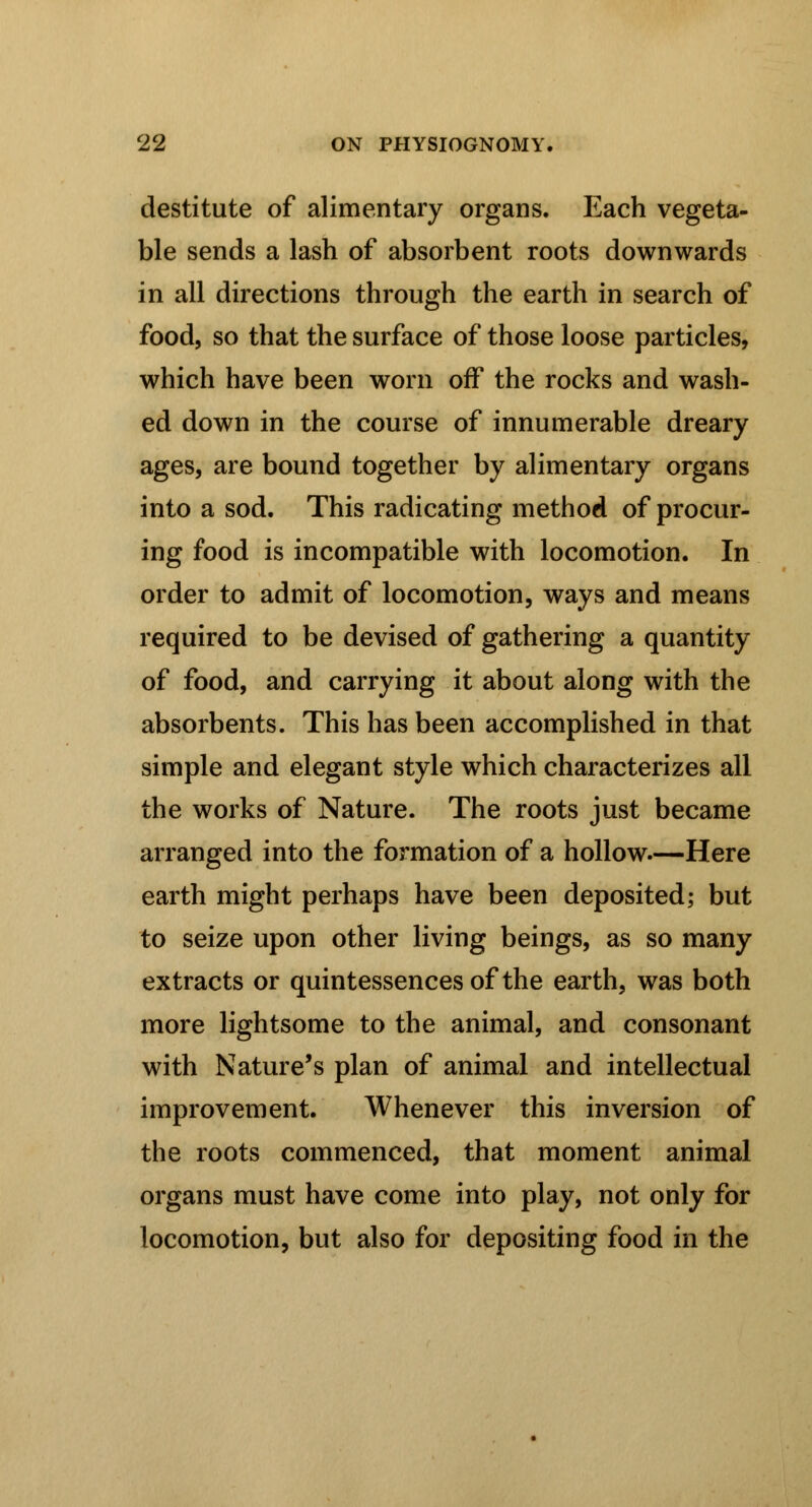 destitute of alimentary organs. Each vegeta- ble sends a lash of absorbent roots downwards in all directions through the earth in search of food, so that the surface of those loose particles, which have been worn off the rocks and wash- ed down in the course of innumerable dreary ages, are bound together by alimentary organs into a sod. This radicating method of procur- ing food is incompatible with locomotion. In order to admit of locomotion, ways and means required to be devised of gathering a quantity of food, and carrying it about along with the absorbents. This has been accomplished in that simple and elegant style which characterizes all the works of Nature. The roots just became arranged into the formation of a hollow.—Here earth might perhaps have been deposited; but to seize upon other living beings, as so many extracts or quintessences of the earth, was both more lightsome to the animal, and consonant with Nature's plan of animal and intellectual improvement. Whenever this inversion of the roots commenced, that moment animal organs must have come into play, not only for locomotion, but also for depositing food in the