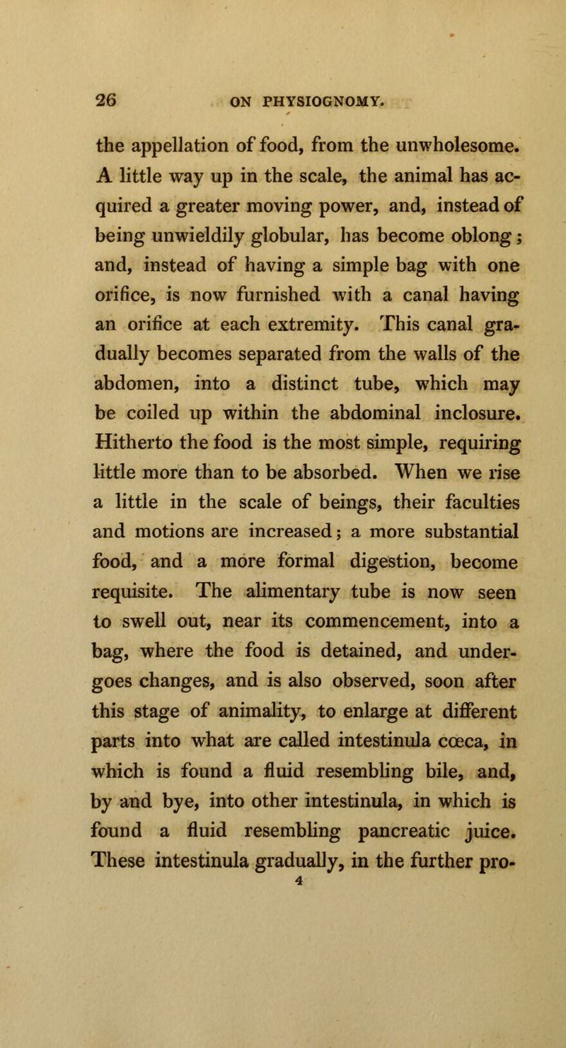 the appellation of food, from the unwholesome. A little way up in the scale, the animal has ac- quired a greater moving power, and, instead of being unwieldily globular, has become oblong; and, instead of having a simple bag with one orifice, is now furnished with a canal having an orifice at each extremity. This canal gra- dually becomes separated from the walls of the abdomen, into a distinct tube, which may be coiled up within the abdominal inclosure. Hitherto the food is the most simple, requiring little more than to be absorbed. When we rise a little in the scale of beings, their faculties and motions are increased; a more substantial food, and a more formal digestion, become requisite. The alimentary tube is now seen to swell out, near its commencement, into a bag, where the food is detained, and under- goes changes, and is also observed, soon after this stage of animality, to enlarge at different parts into what are called intestinula cceca, in which is found a fluid resembling bile, and, by and bye, into other intestinula, in which is found a fluid resembling pancreatic juice. These intestinula gradually, in the further pro- 4