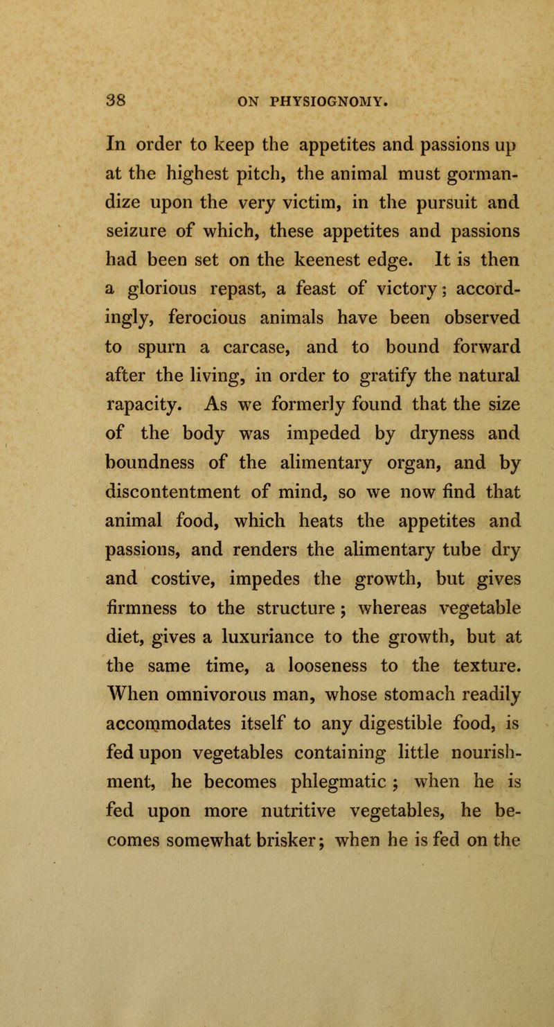 In order to keep the appetites and passions up at the highest pitch, the animal must gorman- dize upon the very victim, in the pursuit and seizure of which, these appetites and passions had been set on the keenest edge. It is then a glorious repast, a feast of victory; accord- ingly, ferocious animals have been observed to spurn a carcase, and to bound forward after the living, in order to gratify the natural rapacity. As we formerly found that the size of the body was impeded by dryness and boundness of the alimentary organ, and by discontentment of mind, so we now find that animal food, which heats the appetites and passions, and renders the alimentary tube dry and costive, impedes the growth, but gives firmness to the structure \ whereas vegetable diet, gives a luxuriance to the growth, but at the same time, a looseness to the texture. When omnivorous man, whose stomach readily accommodates itself to any digestible food, is fed upon vegetables containing little nourish- ment, he becomes phlegmatic; when he is fed upon more nutritive vegetables, he be- comes somewhat brisker; when he is fed on the