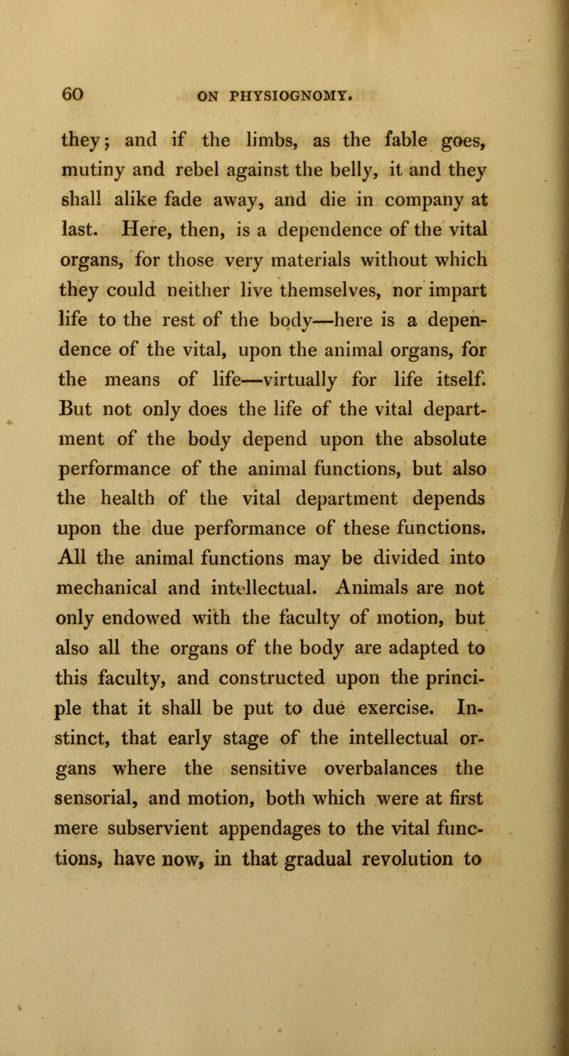 they; and if the limbs, as the fable goes, mutiny and rebel against the belly, it and they shall alike fade away, and die in company at last. Here, then, is a dependence of the vital organs, for those very materials without which they could neither live themselves, nor impart life to the rest of the body—here is a depen- dence of the vital, upon the animal organs, for the means of life—virtually for life itself. But not only does the life of the vital depart- ment of the body depend upon the absolute performance of the animal functions, but also the health of the vital department depends upon the due performance of these functions. All the animal functions may be divided into mechanical and intellectual. Animals are not only endowed with the faculty of motion, but also all the organs of the body are adapted to this faculty, and constructed upon the princi- ple that it shall be put to due exercise. In- stinct, that early stage of the intellectual or- gans where the sensitive overbalances the sensorial, and motion, both which were at first mere subservient appendages to the vital func- tions, have now, in that gradual revolution to