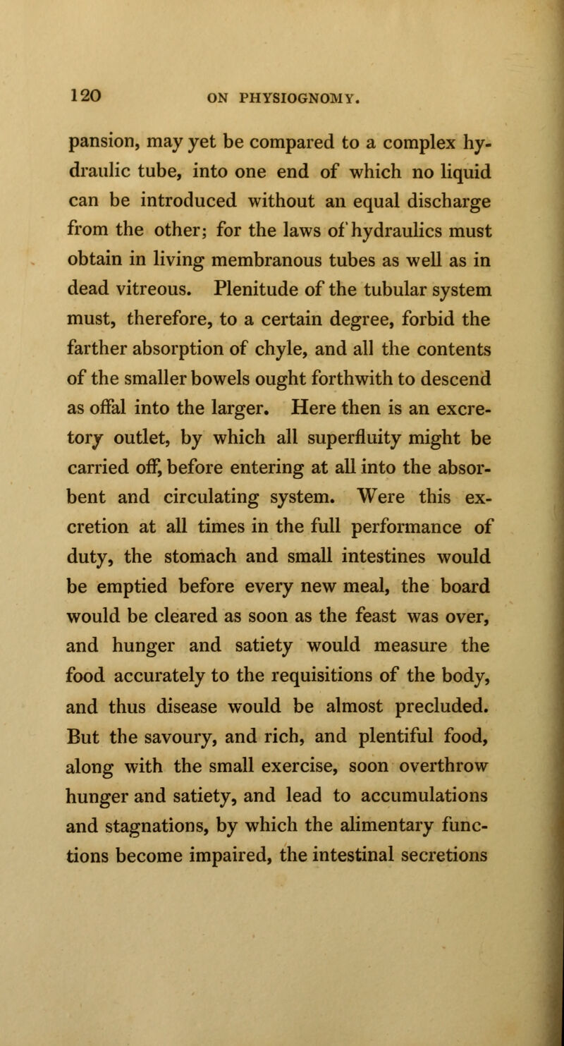 pansion, may yet be compared to a complex hy- draulic tube, into one end of which no liquid can be introduced without an equal discharge from the other; for the laws of hydraulics must obtain in living membranous tubes as well as in dead vitreous. Plenitude of the tubular system must, therefore, to a certain degree, forbid the farther absorption of chyle, and all the contents of the smaller bowels ought forthwith to descend as offal into the larger. Here then is an excre- tory outlet, by which all superfluity might be carried off, before entering at all into the absor- bent and circulating system. Were this ex- cretion at all times in the full performance of duty, the stomach and small intestines would be emptied before every new meal, the board would be cleared as soon as the feast was over, and hunger and satiety would measure the food accurately to the requisitions of the body, and thus disease would be almost precluded. But the savoury, and rich, and plentiful food, along with the small exercise, soon overthrow hunger and satiety, and lead to accumulations and stagnations, by which the alimentary func- tions become impaired, the intestinal secretions