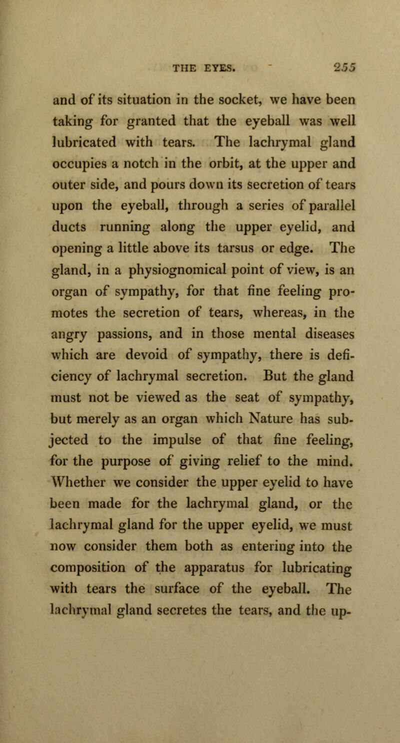 and of its situation in the socket, we have been taking for granted that the eyeball was well lubricated with tears. The lachrymal gland occupies a notch in the orbit, at the upper and outer side, and pours down its secretion of tears upon the eyeball, through a series of parallel ducts running along the upper eyelid, and opening a little above its tarsus or edge. The gland, in a physiognomical point of view, is an organ of sympathy, for that fine feeling pro- motes the secretion of tears, whereas, in the angry passions, and in those mental diseases which are devoid of sympathy, there is defi- ciency of lachrymal secretion. But the gland must not be viewed as the seat of sympathy, but merely as an organ which Nature has sub- jected to the impulse of that fine feeling, for the purpose of giving relief to the mind. Whether we consider the upper eyelid to have been made for the lachrymal gland, or the lachrymal gland for the upper eyelid, we must now consider them both as entering into the composition of the apparatus for lubricating with tears the surface of the eyeball. The lachrymal gland secretes the tears, and the up-