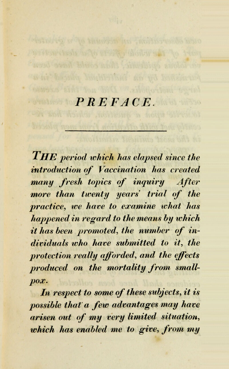 PREFACE J- HE period which has elapsed since the introduction of Vaccination has created many fresh topics of inquiry After more than twenty years' trial of the practice, we have to examine what has happened in regard to the means by which it has been promoted, the number of in- dividuals who have submitted to it, the protection really afforded, and the effects produced on the mortality from small- pox. In respect to some of these subjects, it is possible that a few advantages may have arisen out of my very limited situation, which has enabled me to give, from my