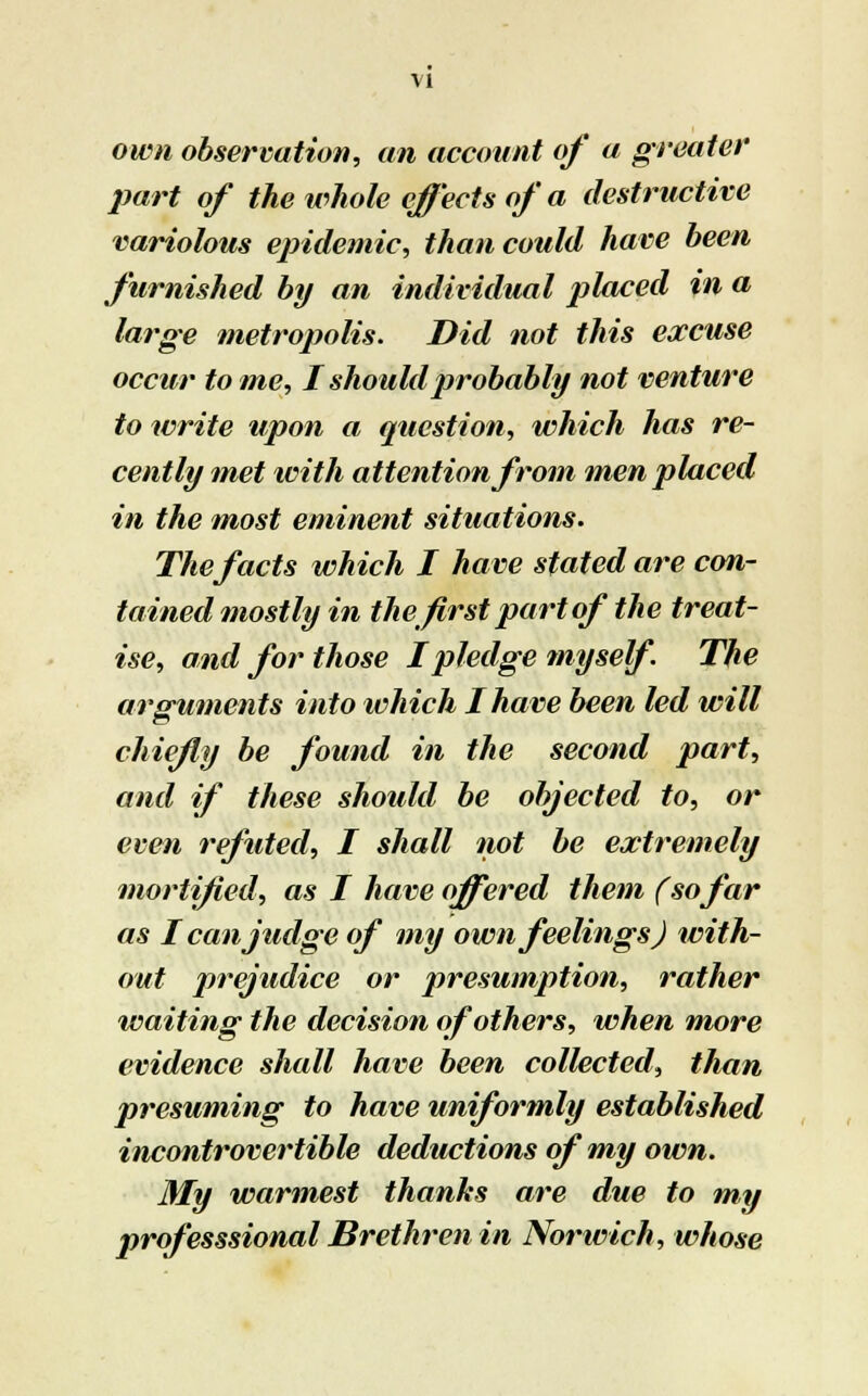 own observation, an account of a greater part of the whole effects of a destructive variolous epidemic, than could have been furnished by an individual placed in a large metropolis. Did not this excuse occur to me, I should probably not venture to write upon a question, which has re- cently met with attention from men placed in the most eminent situations. The facts which I have stated are con- tained mostly in the first part of the treat- ise, and for those I pledge myself. The arguments into which I have been led will chiefly be found in the second part, and if these should be objected to, or even refuted, I shall not be extremely mortified, as I have offered them (sofar as I can judge of my own feelings) with- out prejudice or presumption, rather waiting the decision of others, when more evidence shall have been collected, than presuming to have uniformly established incontrovertible deductions of my own. My warmest thanks are due to my professsional Brethren in Norwich, whose