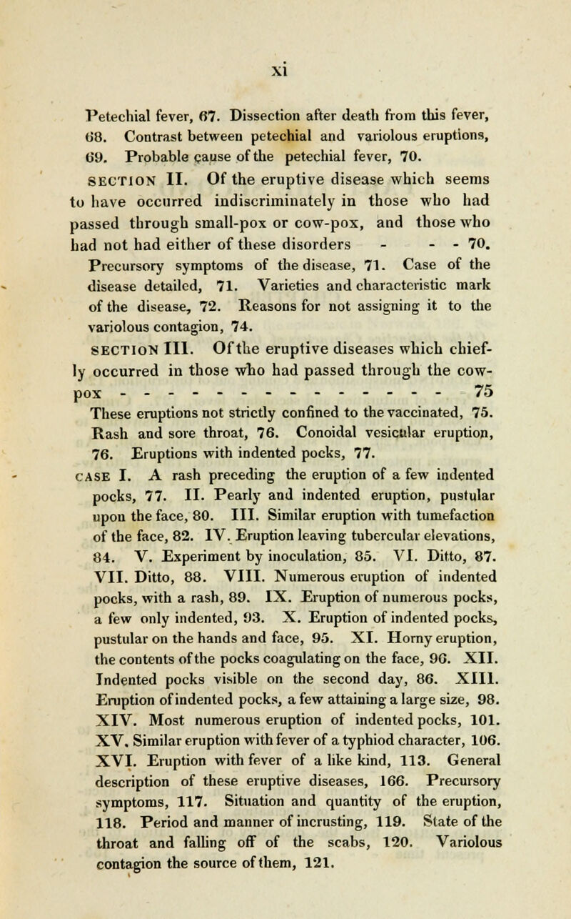 Petechial fever, 67. Dissection after death from this fever, 68. Contrast between petechial and variolous eruptions, 69. Probable cause of the petechial fever, 70. SECTION II. Of the eruptive disease which seems to have occurred indiscriminately in those who had passed through small-pox or cow-pox, and those who had not had either of these disorders - - - 70. Precursory symptoms of the disease, 71. Case of the disease detailed, 71. Varieties and characteristic mark of the disease, 72. Reasons for not assigning it to the variolous contagion, 74. SECTION III. Of the eruptive diseases which chief- ly occurred in those who had passed through the cow- pox - 75 These eruptions not strictly confined to the vaccinated, 75. Rash and sore throat, 76. Conoidal vesicular eruption, 76. Eruptions with indented pocks, 77. case I. A rash preceding the eruption of a few indented pocks, 77. II. Pearly and indented eruption, pustular upon the face, 80. III. Similar eruption with tumefaction of the face, 82. IV. Eruption leaving tubercular elevations, 84. V. Experiment by inoculation, 85. VI. Ditto, 87. VII. Ditto, 88. VIII. Numerous eruption of indented pocks, with a rash, 89. IX. Eruption of numerous pocks, a few only indented, 93. X. Eruption of indented pocks, pustular on the hands and face, 95. XI. Horny eruption, the contents of the pocks coagulating on the face, 96. XII. Indented pocks visible on the second day, 86. XIII. Eruption of indented pocks, a few attaining a large size, 98. XIV. Most numerous eruption of indented pocks, 101. XV. Similar eruption with fever of a typhiod character, 106. XVI. Eruption with fever of a like kind, 113. General description of these eruptive diseases, 166. Precursory symptoms, 117. Situation and quantity of the eruption, 118. Period and manner of incrusting, 119. State of the throat and falling off of the scabs, 120. Variolous contagion the source of them, 121.