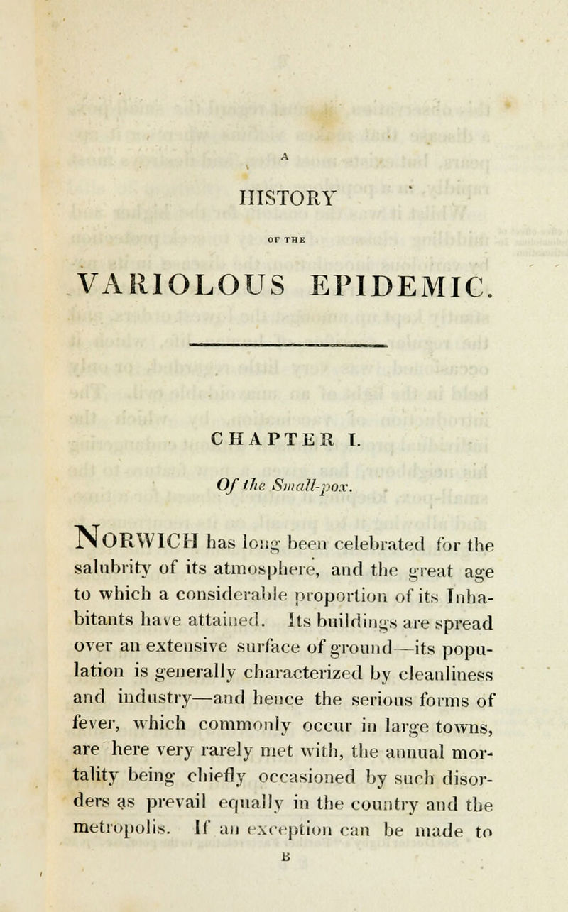 HISTORY VARIOLOUS EPIDEMIC CHAPTER T. Of (he Small-pox. NORWICH has long been celebrated for the salubrity of its atmosphere, and the great age to which a considerable proportion of its Inha- bitants have attained, its buildings are spread over an extetisive surface of ground—its popu- lation is generally characterized by cleanliness and industry—and hence the serious forms of fever, which commonly occur in large towns, are here very rarely met with, the annual mor- tality being chiefly occasioned by such disor- ders as prevail equally in the country and the metropolis. If an exception can be made to b