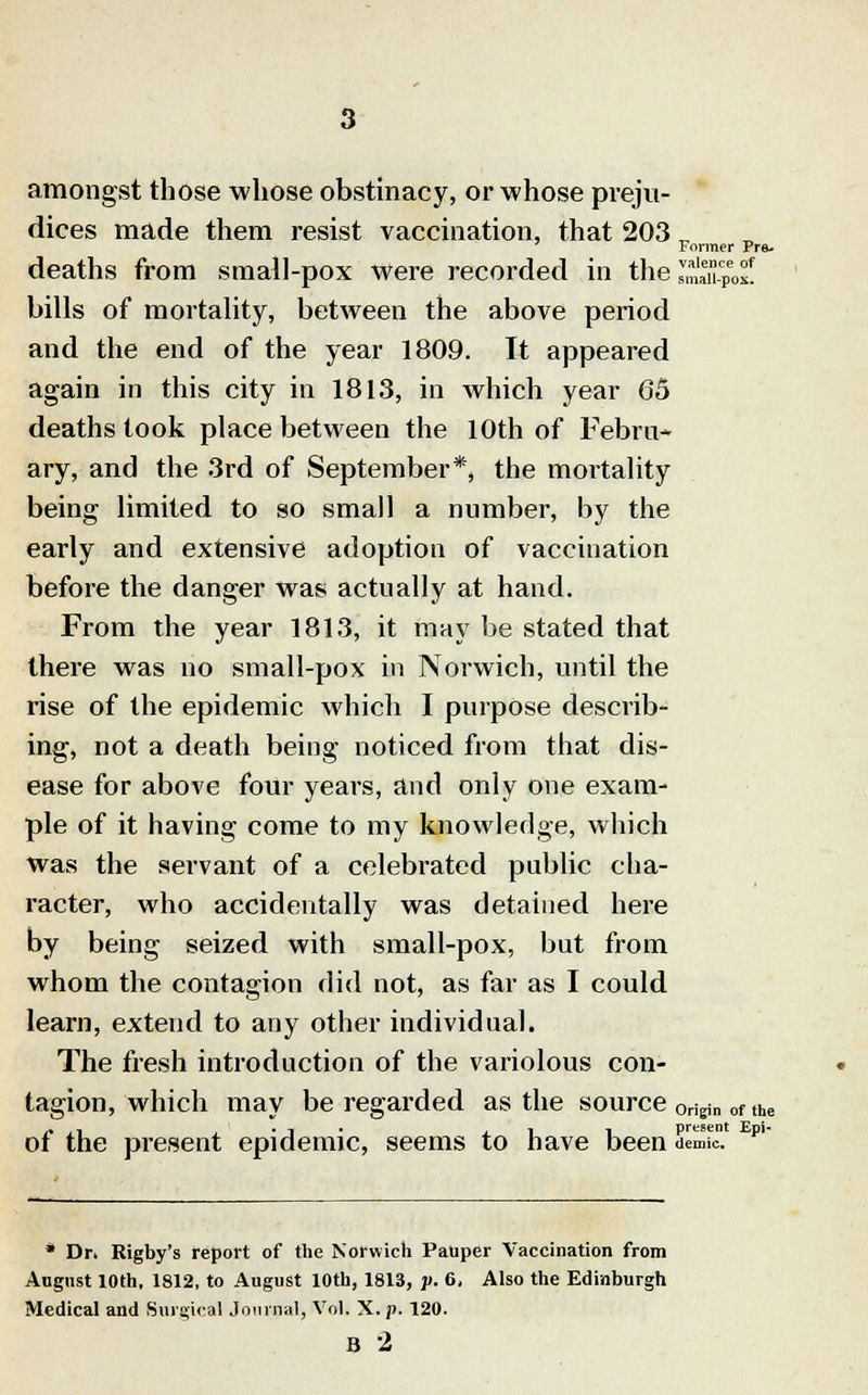 amongst those whose obstinacy, or whose preju- dices made them resist vaccination, that 203 Former Pre- deaths from small-pox were recorded in the *£m™0£. bills of mortality, between the above period and the end of the year 1809. It appeared again in this city in 1813, in Avhich year 65 deaths took place between the 10th of Febru- ary, and the 3rd of September*, the mortality being limited to so small a number, by the early and extensive adoption of vaccination before the danger was actually at hand. From the year 1813, it may be stated that there was no small-pox in Norwich, until the rise of the epidemic which I purpose describ- ing, not a death being noticed from that dis- ease for above four years, and only one exam- ple of it having come to my knowledge, which was the servant of a celebrated public cha- racter, who accidentally was detained here by being seized with small-pox, but from whom the contagion did not, as far as I could learn, extend to any other individual. The fresh introduction of the variolous con- tagion, which may be regarded as the source origin of the of the present epidemic, seems to have been Semlc. pi * Dr. Rigby's report of the Norwich Pauper Vaccination from August 10th, 1812, to August 10th, 1813, p. 6, Also the Edinburgh Medical and Surgical Journal, Vol. X.p. 120. B 2