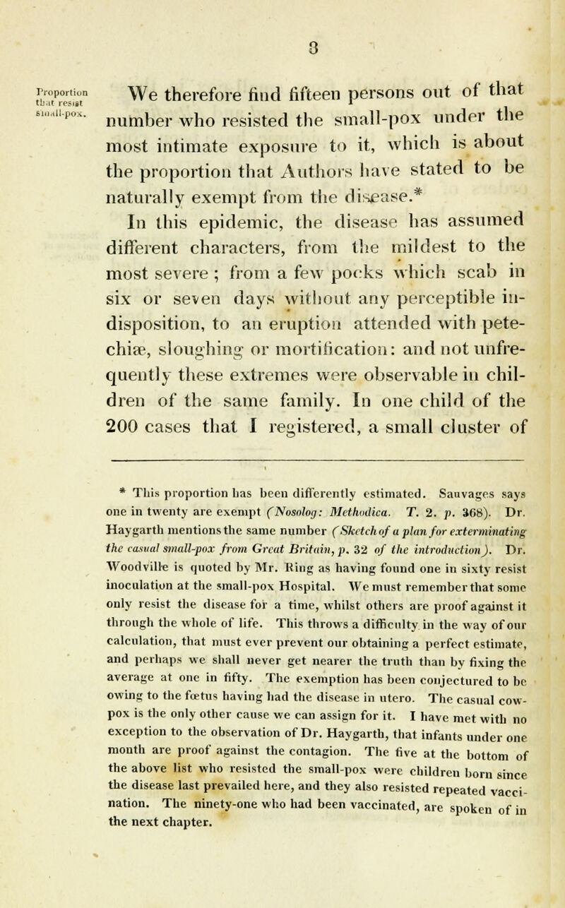 that resist 61lMll-pO> proportion \ye therefore find fifteen persons out of that number who resisted the small-pox under the most intimate exposure to it, which is about the proportion that Authors have stated to be naturally exempt from the disease.* In this epidemic, the disease has assumed different characters, from the mildest to the most severe ; from a few pocks which scab in six or seven days without any perceptible in- disposition, to an eruption attended with pete- chia?, sloughing or mortification: andnotunfre- quently these extremes were observable in chil- dren of the same family. In one child of the 200 cases that I registered, a small cluster of * This proportion has been differently estimated. Sauvages says one in twenty are exempt (Nosalog: Mcthodica. T. 2. p. 368). Dr. Haygarth mentions the same number (Sketch of a plan for exterminating the casual small-pox from Great Britain, p. 32 of the introduction). Dr. Woodvilre is quoted by Mr. Ring as having found one in sixty resist inoculation at the small-pox Hospital. We must remember that some only resist the disease for a time, whilst others are proof against it through the whole of life. This throws a difficulty in the way of our calculation, that must ever prevent our obtaining a perfect estimate, and perhaps we shall never get nearer the truth than by fixing the average at one in fifty. The exemption has been conjectured to be owing to the foetus having had the disease in utero. The casual cow- pox is the only other cause we can assign for it. I have met with no exception to the observation of Dr. Haygarth, that infants under one month are proof against the contagion. The five at the bottom of the above list who resisted the small-pox were children born since the disease last prevailed here, and they also resisted repeated vacci- nation. The ninety-one who had been vaccinated, are spoken of in the next chapter.