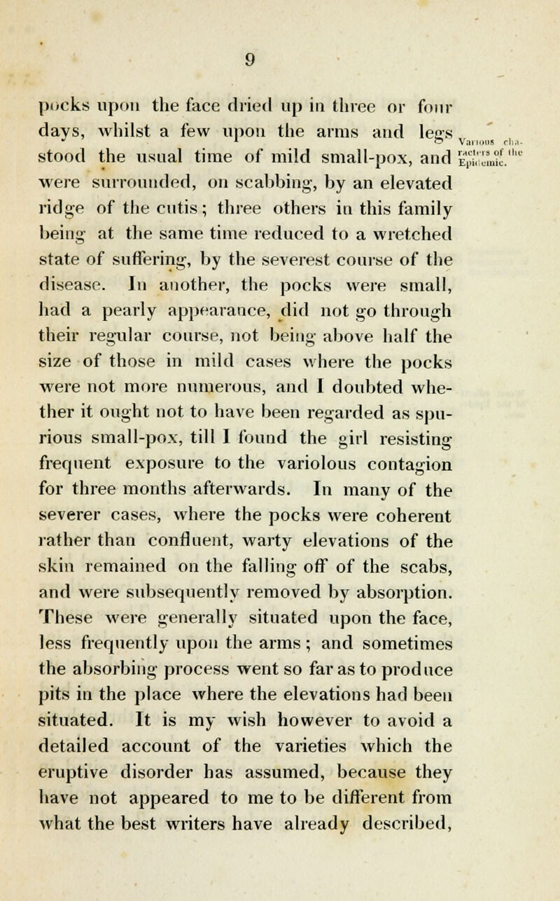 pocks upon the face dried up in three or four days, whilst a few upon the arms and legs stood the usual time of mild small-pox, and £$ were surrounded, on scabbing, by an elevated ridge of the cutis; three others in this family being at the same time reduced to a wretched state of suffering, by the severest course of the disease. In another, the pocks were small, had a pearly appearance, did not go through their regular course, not being above half the size of those in mild cases where the pocks were not more numerous, and I doubted whe- ther it ought not to have been regarded as spu- rious small-pox, till I found the girl resisting frequent exposure to the variolous contagion for three months afterwards. In many of the severer cases, where the pocks were coherent rather than confluent, warty elevations of the skin remained on the falling off of the scabs, and were subsequently removed by absorption. These were generally situated upon the face, less frequently upon the arms ; and sometimes the absorbing process went so far as to produce pits in the place where the elevations had been situated. It is my wish however to avoid a detailed account of the varieties which the eruptive disorder has assumed, because they have not appeared to me to be different from what the best writers have already described, Various cha- rs of the tunic.